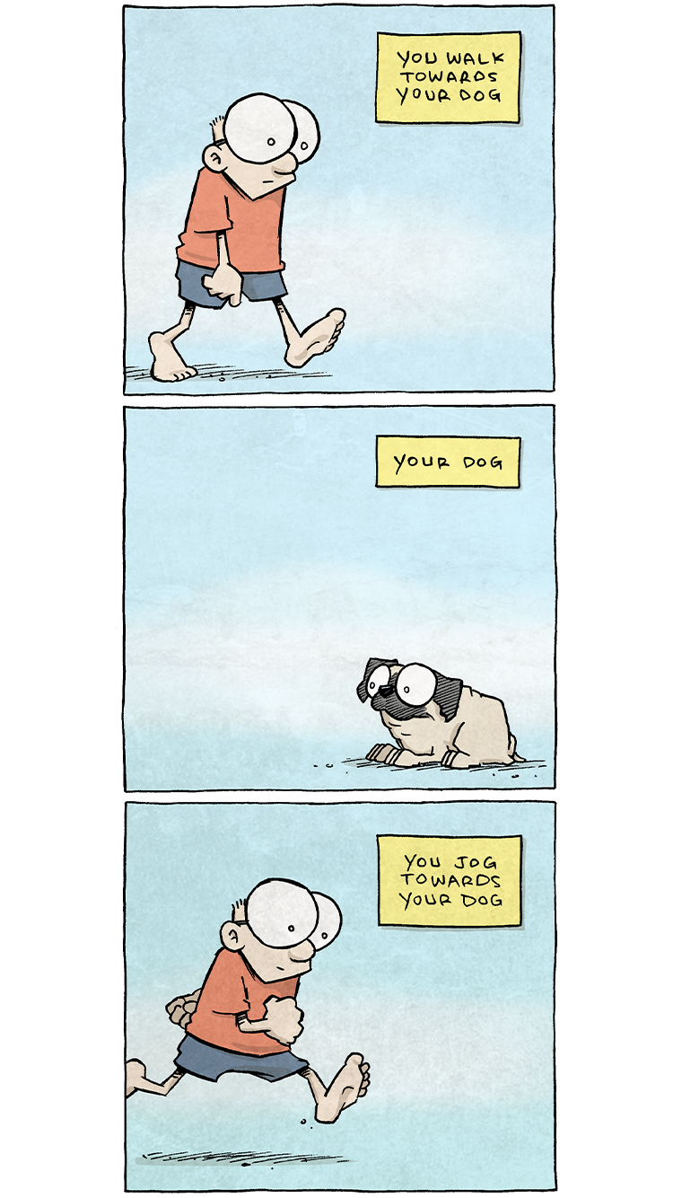 PANEL 1: SHELDON, a ten year old boy with large glasses, takes a step against an empty blue background.
NARRATION: You walk towards your dog

PANEL 2: OSO, the fawn pug, lays on the floor, lookin in the direction of SHELDON (off-panel).
NARRATION: Your dog.

PANEL 3: SHELDON takes a longer stride.
NARRATION: You jog towards your dog.

PANEL 4: OSO still lays on the ground, unchanged. The background has turned more green.
NARRATION: Your dog.

PANEL 5: SHELDON starts to run towards OSO (off-panel), squinting his eyes.
NARRATION: You sprint towards your dog

PANEL 6: OSO continues to lay on the ground, expression and pose unmoved.
NARRATION: Your dog.

PANEL 7: SHELDON raises his arms up while running, mouth open. The background has turned more green.
NARRATION: You sprint towards your dog menacingly.

PANEL 8: OSO continues to be unmoved.
NARRATION: Your dog.

PANEL 9: SHELDON has stopped trying, baffled. No text.

PANEL 10: SHELDON continues to not move, thinking. The background has started to turn more yellow-green. No text.

PANEL 11: SHELDON creeps slowly, his hands up like about to tickle, a sly smile on his face.
NARRATION: You GLACIALLY inch toward your dog.

PANEL 12: OSO, on his feet, legs spread wide, barks wildly in reaction to SHELDON’s creep (off-panel). The background is a bright yellow.
NARRATION: you dog

——
Want 5,000 more comics like this? Join us at Patreon.com/sheldoncomics for the *FULL* Sheldon archives, art giveaways, fun community, and more! Sheldon Comics copyright Dave Kellett. Colors by Beth Reidmiller
