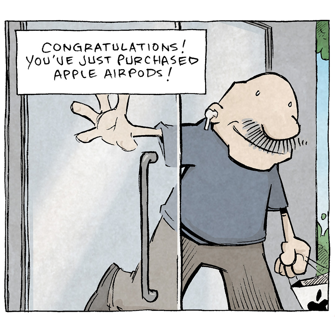 PANEL 1: GRAMP, an older bald man with a grey mustache, exits through a glass door of a store, holding a white bag with an apple logo on it. In his ear is an earbud.
NARRATION: Congratulations! You’ve just purchased Apple Airpods!
PANEL 2: GRAMP reacts as one on the airpods pops out of his ear.
NARRATION: Sure, they were $200 but they’re worth every penn—OOP YOU LOST ONE.
Sound effect: poink
PANEL 3: GRAMP kneels down on a sidewalk, pulling up a bush looking for the lost airpod.
NARRATION: And you’ll never see it again. THE END.
GRAMP: COME ON.
——
Want 5,000 more comics like this? Join us at Patreon.com/sheldoncomics for the *FULL* Sheldon archives, art giveaways, fun community, and more! Sheldon Comics copyright Dave Kellett. Colors by Beth Reidmiller