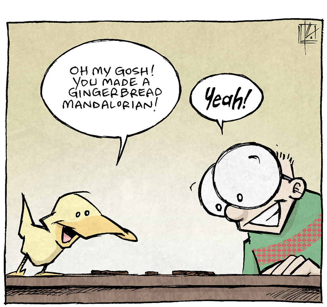 PANEL 1: ARTHUR, a yellow duck, stands on the table looking at some gingerbread cookies, while SHELDON, a ten year old with large glasses, also looks down at their handiwork.
ARTHUR: Oh my gosh! You made a gingerbread Mandalorian!
SHELDON: Yeah!
PANEL 2: Close up on ARTHUR’s Mandalorian cookie, with a Baby Yoda/Grogu cookie next to it.
ARTHUR: And a Baby Yoda!
PANEL 3: Close up on another cookie, this one with black robes, a terrifyingly messed up face with sprinkles for hair.
ARTHUR: Awww! You even made that freky “young” Luke Skywalker! He looks just as good as on the show!
———
Want 5,000 more comics like this? Join us at Patreon.com/sheldoncomics for the *FULL* Sheldon archives, art giveaways, fun community, and more! Sheldon Comics copyright Dave Kellett. Colors by Beth Reidmiller