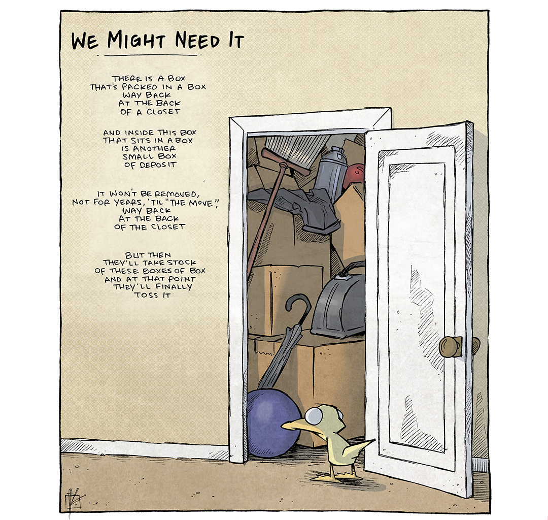 This single-panel comic portrays a closet door open, inside a pile of boxes with various things piles high and tight. We see a broom, an umbrella, a ball, a vaccuum, a shirt… in front of the door ARTHUR the yellow duck stands, eyes wide.
TITLE: We Might Need It
POEM:
There is a box
that’s packed in a box
way back
at the back
of a closet

And inside this box
that sits in a box
is another small box
of deposit

It won’t be removed,
not for years, ’til “the move”,
way back
at the back
of the closet

But then
they’ll take stock
of these boxes of box
and at that point
they’ll finally
toss it

——
Want 5,000 more comics like this? Join us at Patreon.com/sheldoncomics for the *FULL* Sheldon archives, art giveaways, fun community, and more! Sheldon Comics copyright Dave Kellett. Colors by Beth Reidmiller

