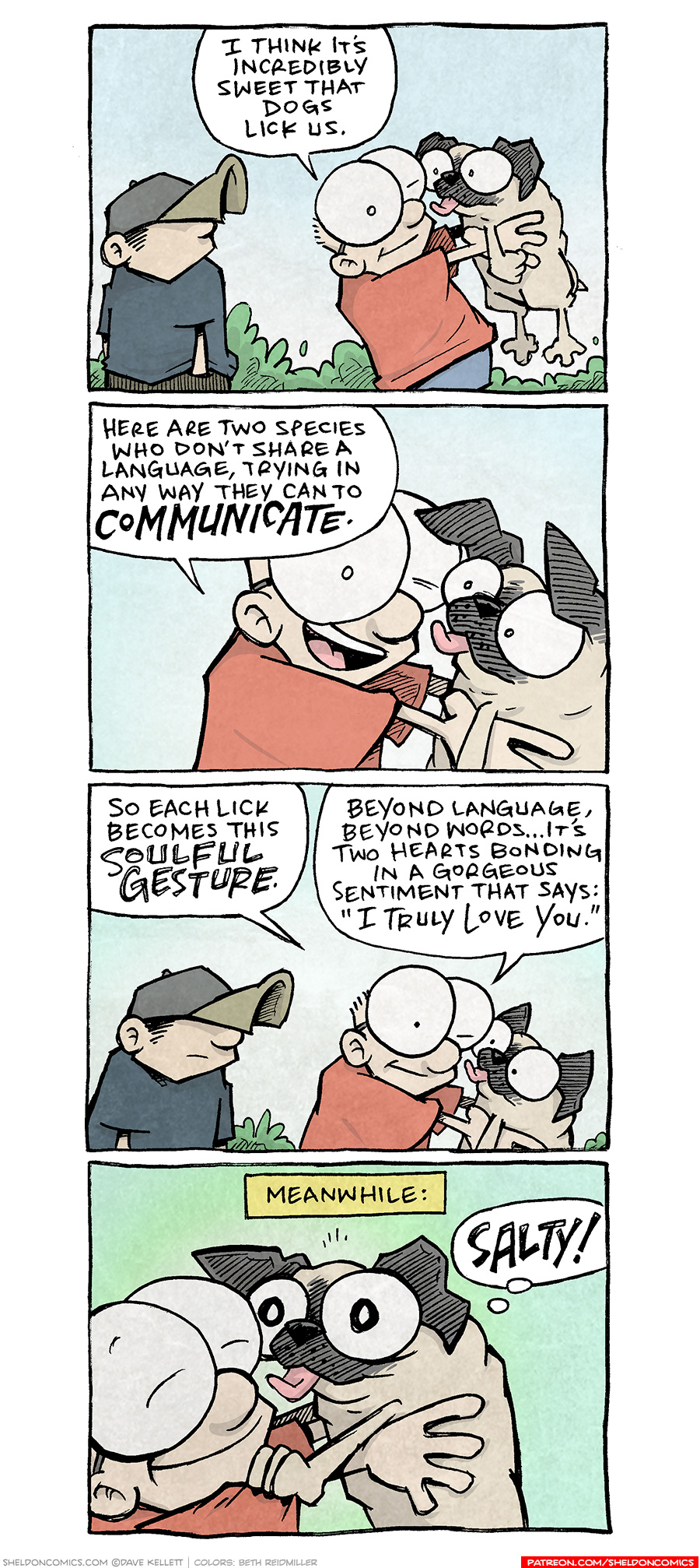 PANEL 1: DANTE, a ten year old boy wearing a baseball cap low over his eyes, stands with his hands in his pockets, looking over his shoulder. SHELDON, a ten year old boy with large glasses, holds his fawn pug, OSO, under his forearms. OSO’s tongue is out in mid-lick.
SHELDON: I think it’s incredibly sweet that dogs lick us.

PANEL 2: Close up on SHELDON holding OSO, who is still licking him.
SHELDON: Here are two species who don’t share a language, trying in any way they can to COMMUNICATE.

PANEL 3: DANTE turns to look at them, still in mid-lick.
SHELDON: So each lick becomes this SOULFUL GESTURE. Beyond language, beyond words…it’s two hearts bonding in a gorgeous sentiment that says: “I truly love you.”

PANEL 4: Super close up on SHELDON, eyes squinting in love, and OSO, eyes dilated with tongue out.
NARRATION: MEANWHILE:
OSO, in thought bubble: SALTY!

———
Want 5,000 more comics like this? Join us at Patreon.com/sheldoncomics for the *FULL* Sheldon archives, art giveaways, fun community, and more! Sheldon Comics copyright Dave Kellett. Colors by Beth Reidmiller