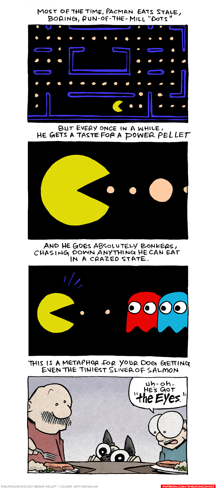 PANEL 1:
NARRATION: Most of the time, Pacman eats stale, boring, run-of-the-mill “dots”
This panel shows the classic screen of the Pacman video game, with blue wall borders, pale orange dots, and the bright yellow pacman with mouth open.
PANEL 2:
NARRATION: But every once in a while, he gets a taste for a power pellet
This panel shows a close up of Pacman, mouth open, with two small dots in front of him, followed by a large pale orange dot.
PANEL 3:
NARRATION: And he goes absolutely bonkers, chasing down anything he can eat in a crazed state.
This panel shows Packman, with excited lines exuding from his head, with two small dots in front on him. In front of those dots are two ghosts - one red, one blue - with eyes wide looking at Pacman.
PANEL 4:
NARRATION: This is a metaphor for your dog getting even the tiniest sliver of salmon
This panel shows GRAMP, an older bald man with a grey mustache, and SHELDON, a ten year old boy with large glasses, sitting at a table with salmon, mashed potatoes and peas on the plates in front of them. OSO, the fawn pug, has his feet on the edge of the table, poking his eyes and nose over the edge, his ears sticking straight up.
SHELDON: Uh-oh. He’s got “THE EYES.”
——
Want 5,000 more comics like this? Join us at Patreon.com/sheldoncomics for the *FULL* Sheldon archives, art giveaways, fun community, and more! Sheldon Comics copyright Dave Kellett. Colors by Beth Reidmiller