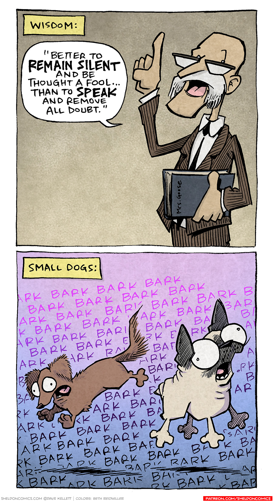 PANEL 1: A tall, skinny, bald man with a white mustache stands holding a book under his arm, raising his finger in the air with the other hand. He wears a skinny tie and a brown suit.
NARRATION: WISDOM:
MAN: “Better to REMAIN SILENT and be thought a fool… than to SPEAK and remove all doubt.”
PANEL 2: DIGBY, the brown dachshund, and OSO, the fawn pug, leap in the air propelled by their barks. Their eyes are wide and their mouths are open wide. The background is filled with the word “bark”.
NARRATION: SMALL DOGS:
SOUND EFFECT: BARK BARK BARK BARK BARK BARK BARK BARK BARK BARK BARK BARK
———
Want 5,000 more comics like this? Join us at Patreon.com/sheldoncomics for the *FULL* Sheldon archives, art giveaways, fun community, and more! Sheldon Comics copyright Dave Kellett. Colors by Beth Reidmiller
