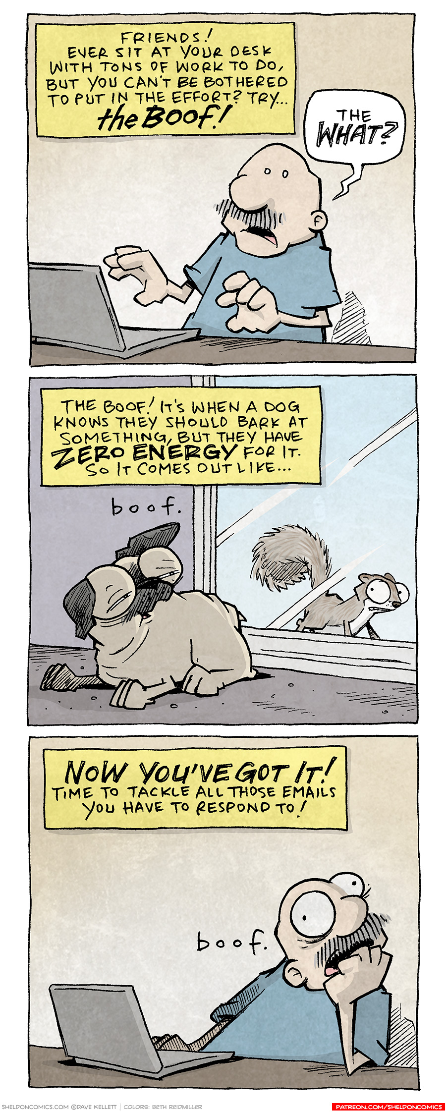 PANEL 1: GRAMP, an older bald man with a grey mustache, sits at a table with a laptop computer in front of him. NARRATION: Friends! Ever sit at your desk with tons of work to do, but you can’t be bothered to put in the effort? Try… THE BOOF! GRAMP: The WHAT? PANEL 2: OSO the fawn pug lays on the ground in front of a sliding glass door. On the other side of the door stands a squirrel, pausing in fear of being caught. OSO looks up, eyelids low, looking tired. He turns his head towards the squirrel but shows little effort. NARRATION: The Boof! It’s when a dog knows they should bark at something, but they have ZERO ENERGY for it. So it comes out like… OSO: boof. PANEL 3: GRAMP sits at the desk with his lap top, with fist to his mouth, eyes wide. NARRATION: NOW YOU’VE GOT IT! Time to tackle all those emails you have to respond to! GRAMP: boof. ——— Want 5,000 more comics like this? Join us at Patreon.com/sheldoncomics for the *FULL* Sheldon archives, art giveaways, fun community, and more! Sheldon Comics copyright Dave Kellett. Colors by Beth Reidmiller