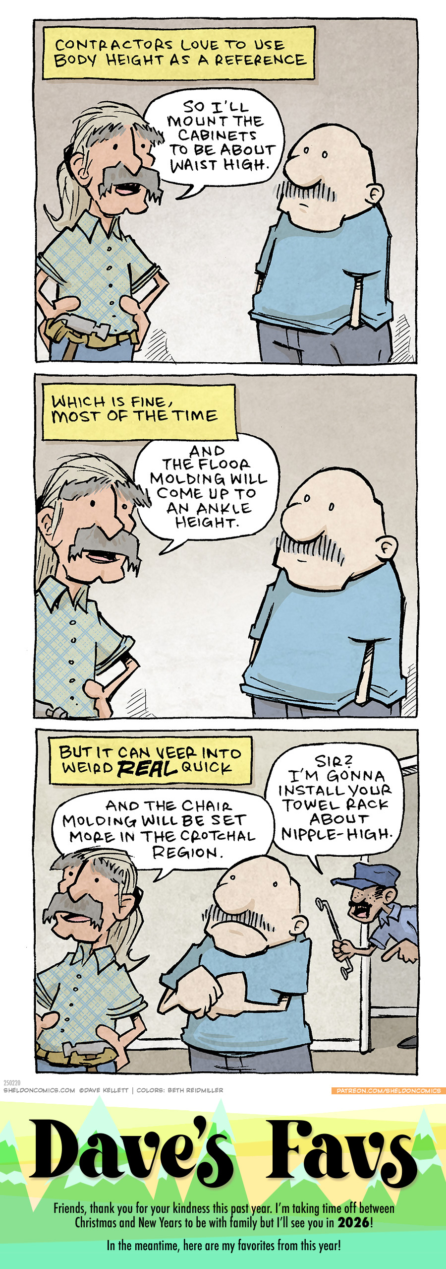 PANEL 1: A CONTRACTOR in a green plaid shirt with a pale pony tail and grey bushy eyebrows and mustache, stands with his hands on his hips with a utility belt on. GRAMP, an older bald man with a grey mustache, stands listening.
NARRATION BOX: Contractors love to use body height as a reference.
CONTRACTOR: So I’ll mount the cabinets to be about waist high.
PANEL 2: The CONTRACTOR continues speaking, GRAMP smiles politely.
NARRATION BOX: Which is fine, most of the time.
CONTRACTOR: And the floor molding will come up to an ankle hieght.
PANEL 3: The CONTRACTOR continues speaking, GRAMP looks concerned, while a SECOND CONTRACTOR leans in from the other room holding a towel rack.
NARRATION BOX: But it can veer into weird REAL quick.
CONTRACTOR: And the chair molding will beset more int he crotchal region.
SECOND CONTRACTOR: Sir? I’m gonna install your towel rack about nipple-high.
——
Want 5,000 more comics like this? Join us at Patreon.com/sheldoncomics for the *FULL* Sheldon archives, art giveaways, fun community, and more! Sheldon Comics copyright Dave Kellett. Colors by Beth Reidmiller