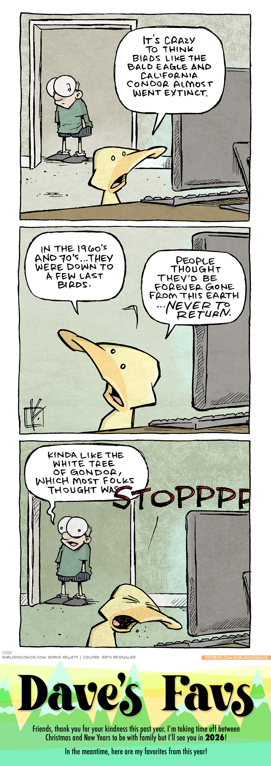 PANEL 1: SHELDON, a ten-year old boy stands in a doorway, as ARTHUR, a yellow duck, sits at a computer on a desk.
ARTHUR: It’s crazy to think birds like the bald eagle and California condor almost went extinct.
PANEL 2: Close up at ARTHUR, at the computer, who has turned to look at SHELDON (off panel), his eyebrow raised.
ARTHUR: In the 1960’s and 70’s…they were down to a fe last birds. People thought they’d be forever gone from this earth…NEVER TO RETURN.
PANEL 3: Back to the scene where SHELDON stands in the doorway.
SHELDON: Kind like the white tree of Gondor, which most folks thought wa—
ARTHUR, exacerbated, eyes squinting in annoyance: STOPPPPPPP
———
Want 5,000 more comics like this? Join us at Patreon.com/sheldoncomics for the *FULL* Sheldon archives, art giveaways, fun community, and more! Sheldon Comics copyright Dave Kellett. Colors by Beth Reidmiller
