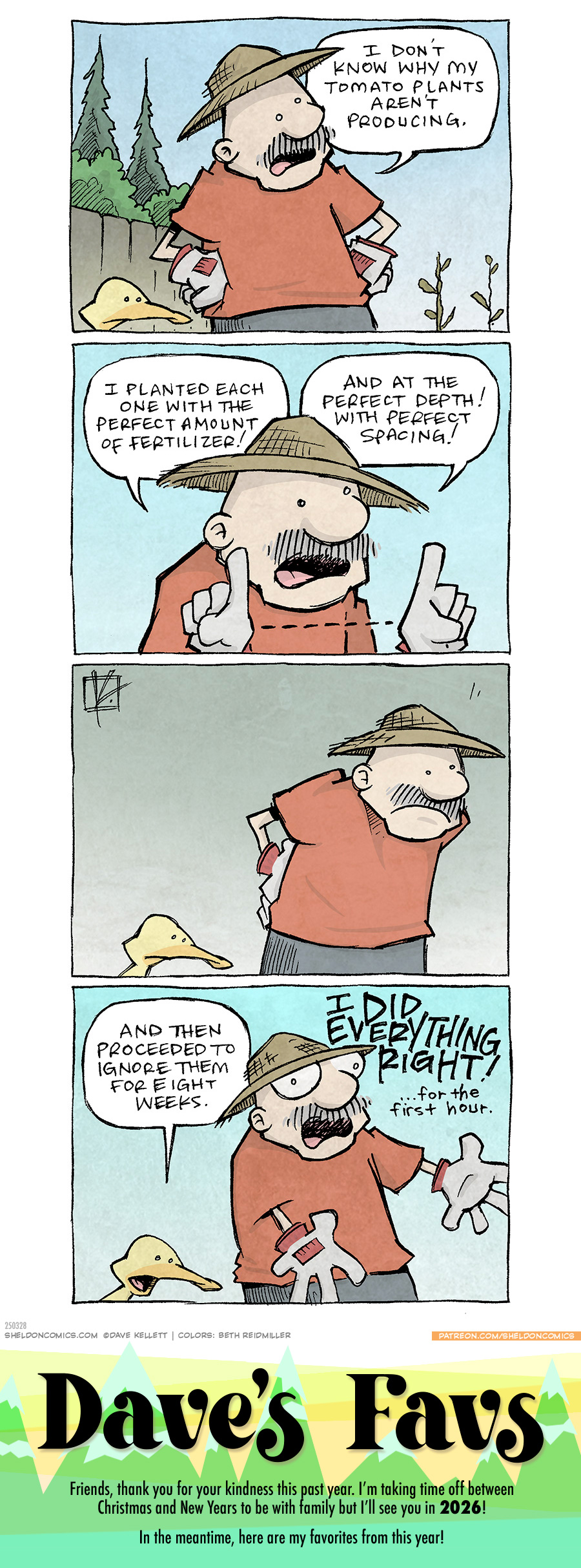 PANEL 1: GRAMP, an older man with a grey mustache, stands with his hands on his hips, wearing a wide straw sun hat and gardening gloves. ARTHUR, a yellow duck, stands next to him. They both gaze at two withering plants.
GRAMP: I don’t know why my tomato plants aren’t producing.
PANEL 2: Close up on GRAMP, as he motions to about a foot distance between his fingers.
GRAMP: I planted each one with the perfect amount of fertilizer! And at the perfect depth! With perfect spacing!
PANEL 3: No text. GRAMP, with his hands on on his lower back and ARTHUR, continue looking at the plants.
PANEL 4: ARTHUR responds calmly, while GRAMP motions dramatically.
ARTHUR: And then proceeded to ignore them for eight weeks.
GRAMP: I DID EVERYTHIGN RIGHT! …for the first hour.
———
Want 5,000 more comics like this? Join us at Patreon.com/sheldoncomics for the *FULL* Sheldon archives, art giveaways, fun community, and more! Sheldon Comics copyright Dave Kellett. Colors by Beth Reidmiller