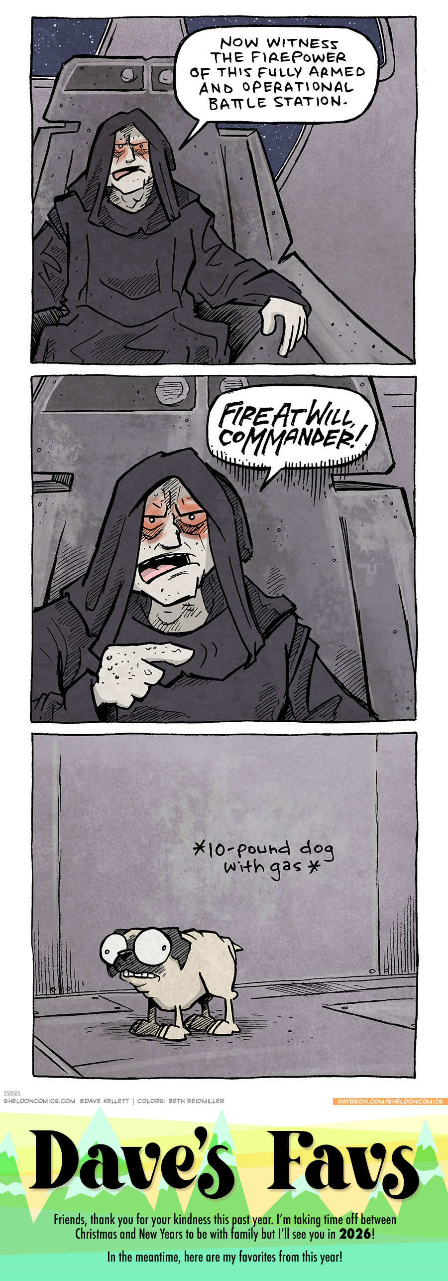 PANEL 1: EMPEROR PALPATINE from Star Wars sits in his sci-fi throne, stars can be seen outside the window behind him. He is in a black robe, his skin is ashen and his eyes are red.
PALPATINE: Now witness the firepower of this fully armed and operational battle station.
PANEL 2: Closer on PALPATINE.
PALPATINE: FIRE AT WILL, COMMANDER!
PANEL 3: The camera has panned to a small fawn pug, looking nervous.
Text: *10-pound dog with gas*
———
Want 5,000 more comics like this? Join us at Patreon.com/sheldoncomics for the *FULL* Sheldon archives, art giveaways, fun community, and more! Sheldon Comics copyright Dave Kellett. Colors by Beth Reidmiller