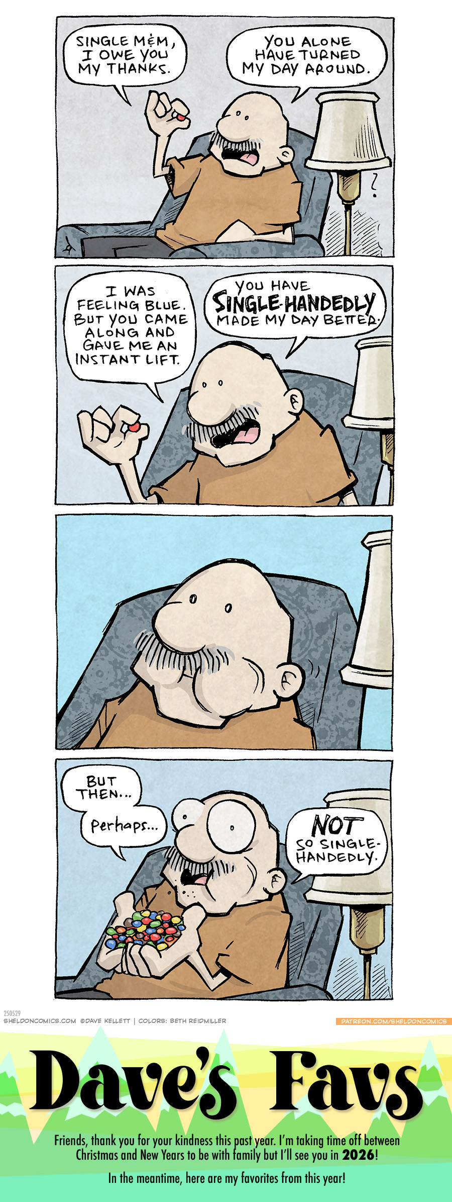PANEL 1: GRAMP, an older bald man with a grey mustache, sits in a grey easy chair next to a floor lamp. He holds up a single red M&M candy,
GRAMP: Single M&M, I owe you my thanks. You alone have turned my day around.
PANEL 2: Close up on Gramp and he leans in closer to the M&M.
GRAMP: I was feeling Blue. But you came along and gave me an instant life. You have SINGLE-HANDEDLY made my day better.
PANEL 3: Closer on GRAMP as he chews the M&M. No text.
PANEL 4: GRAMP, eyes wide, now holds a handful of colorful M&M candies.
GRAMP: But then…perhaps… NOT so single-handedly.
———
Want 5,000 more comics like this? Join us at Patreon.com/sheldoncomics for the *FULL* Sheldon archives, art giveaways, fun community, and more! Sheldon Comics copyright Dave Kellett. Colors by Beth Reidmiller