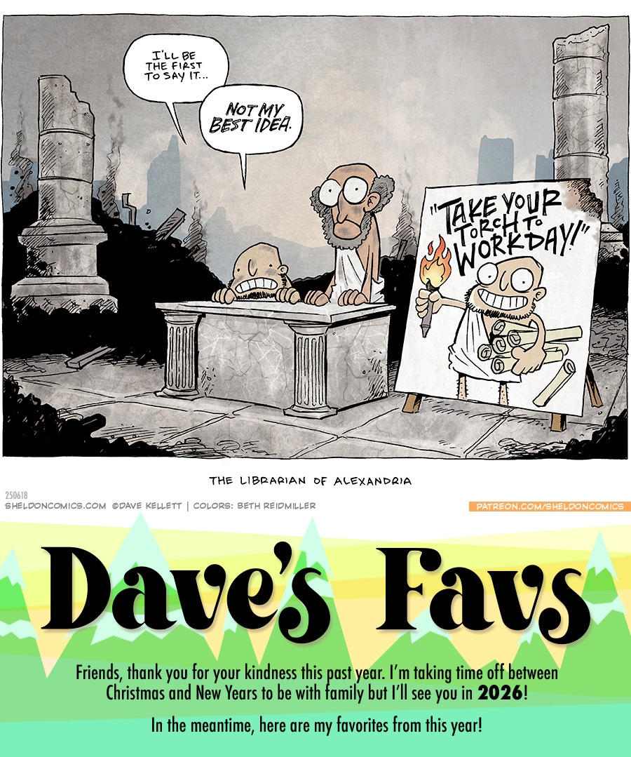This single panel comic portrays a scene of a burned down building made from marble columns. Smoking piles of ash pile up in the background. At a marble table we see two men, a short man with a chin beard cringes, next to a tall bald man with a bushy, grey beard. They both wear white togas. Next to them is a poster with an image of the short man holding an armful of scrolls and holding a torch that reads “Take your torch to work day!”
The short man says: I’ll be the first to say it… NOT MY BEST IDEA.
The title under the comic reads: The Librarian of Alexandria.
———
Want 5,000 more comics like this? Join us at Patreon.com/sheldoncomics for the *FULL* Sheldon archives, art giveaways, fun community, and more! Sheldon Comics copyright Dave Kellett. Colors by Beth Reidmiller