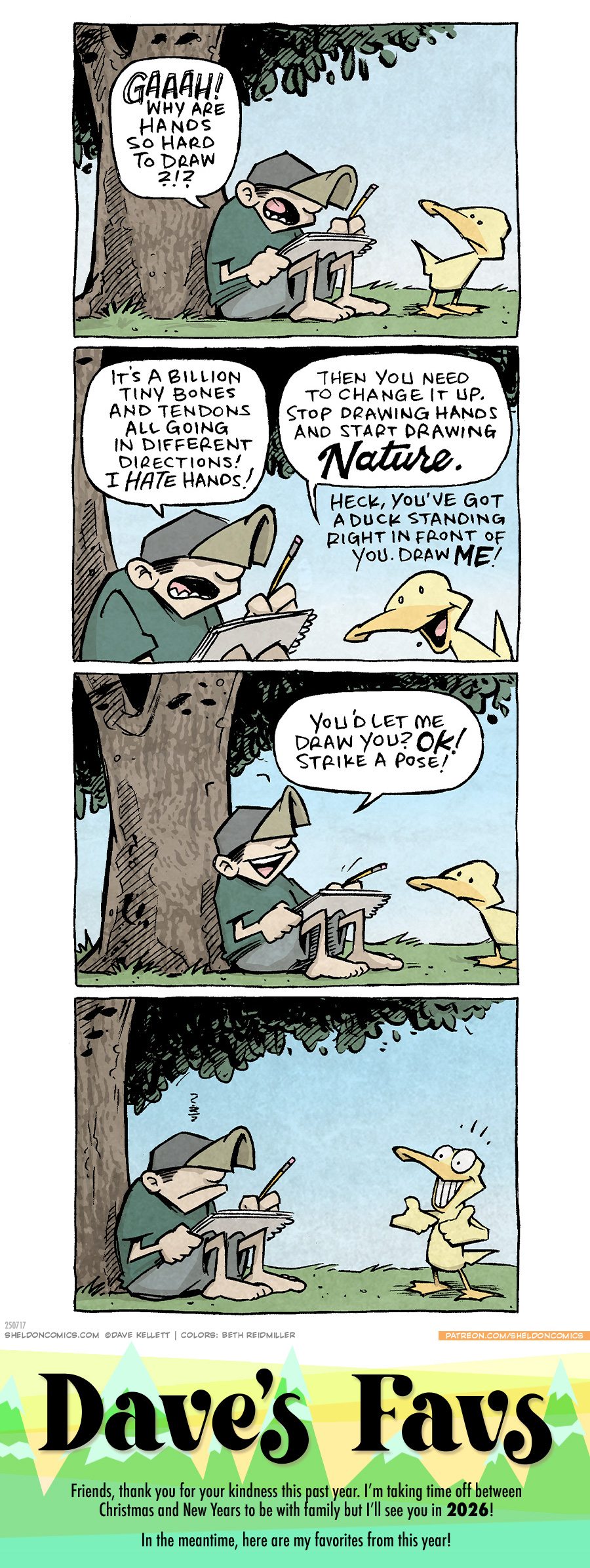 PANEL 1: DANTE, a ten-year old boy wearing a baseball hat, sits under a large tree, drawing pad on lap, pencil in hand. ARTHUR, a yellow duck, stands next to him.
DANTE: GAAAH! Why are hands so hard to draw?!?
PANEL 2: Closer in on DANTE and ARTHUR as he continues his frustration. ARTHUR has a cheery disposition.
DANTE: It’s a billion tiny bones and tendons all going in different directions! I HATE hands!
ARTHUR: Then you need to change it up. Stop drawing hands and start drawing NATURE. Heck, you’ve got a duck standing right in front of you. Draw ME!
PANEL 3: DANTE looks cheered up.
DANTE: You’d let me draw you? OK! Strike a pose!
PANEL 4: ARTHUR throws up two big thumbs up (with his wings?) and grins a huge, toothy grin. DANTE is not impressed. No text.
———
Want 5,000 more comics like this? Join us at Patreon.com/sheldoncomics for the *FULL* Sheldon archives, art giveaways, fun community, and more! Sheldon Comics copyright Dave Kellett. Colors by Beth Reidmiller