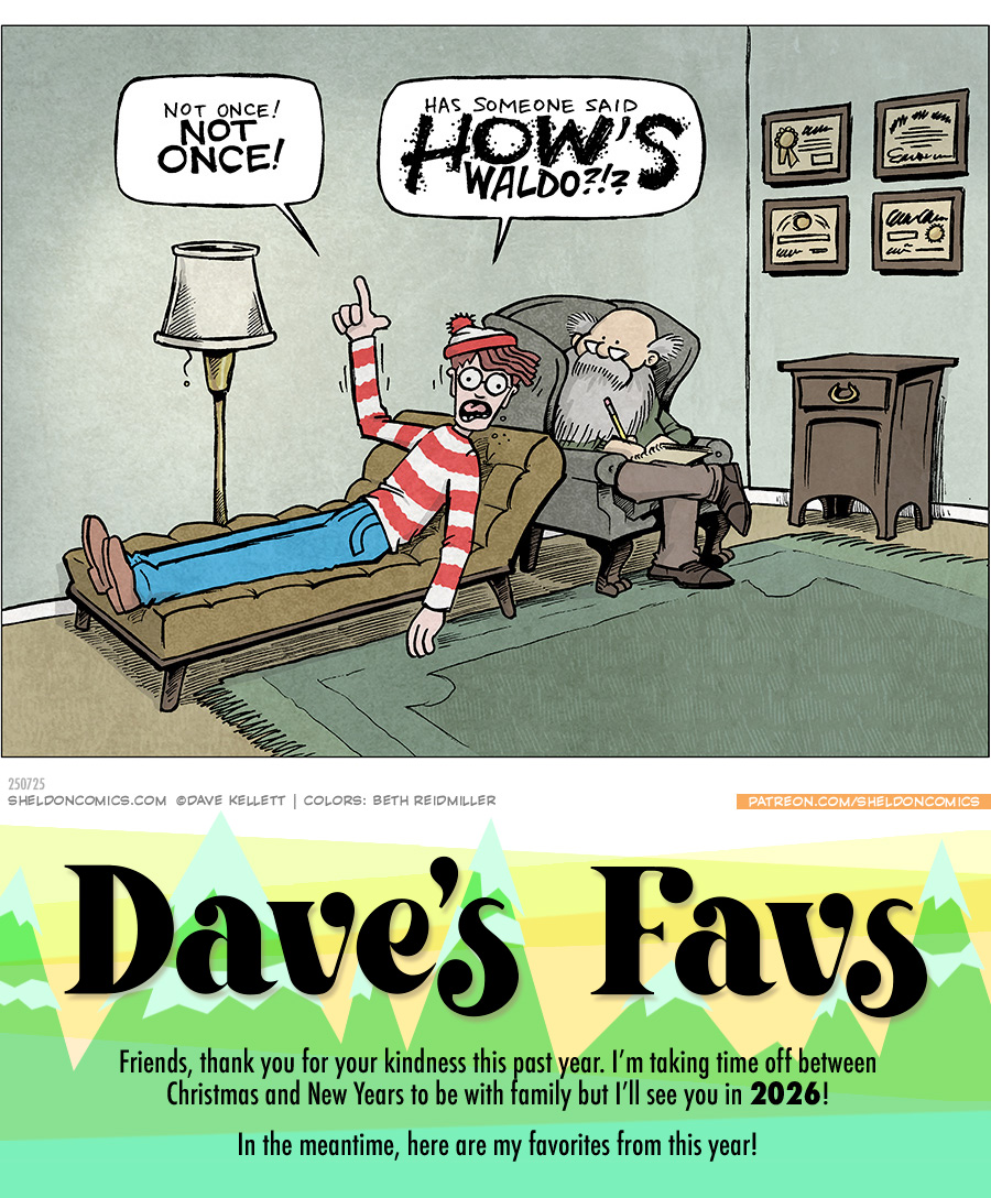 This single panel comic portrays a therapist’s office, with a chez lounge, a floor lamp, four framed certificates on the wall, a side table, a green rug on the floor, and a winged arm chair. In the arm chair sits a bald man with a large grey beard, holding a pencil with pad of paper. In the chez lounge lays WALDO from the in his iconic blue pants, red and white striped long-sleeve shirt, white and red beanie cap. He raises one hand gesturing as he animated exclaims: WALDO: Not once! NOT ONCE! Has someone said HOW’S Waldo?!? ——— Want 5,000 more comics like this? Join us at Patreon.com/sheldoncomics for the *FULL* Sheldon archives, art giveaways, fun community, and more! Sheldon Comics copyright Dave Kellett. Colors by Beth Reidmiller