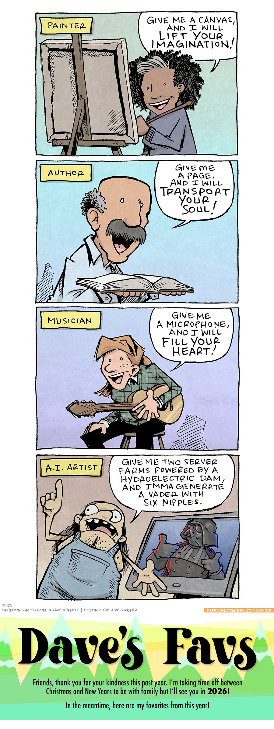 PANEL 1: A black woman with a grey streak in her curly hair, stands at a canvas on an easel, holding a paint bush.
Narration text: PAINTER
WOMAN: Give me a canvas and I will lift your imagination!
PANEL 2: A latino man with thinning grey hair and a thick grey mustache, holds a book open.
Narration text: AUTHOR
MAN: Give me a page, and I will transport your soul!
PANEL 3: A young red headed woman sits ona stool, wearing a plaid shirt and holding a guitar.
Narration text: MUSICIAN
WOMAN: Give ma a microphone, and I will fill your heart!
PANEL 4: A portly man with long, stringy brown-grey hair, wearing denim overalls without a shirt, holds a finger in the air while motioning to his computer screen, where an image of Darth Vader is shown. Vader is holding up two thumbs up, and has 6 nipples down his front, protruding like that one terrible Batman costume.
Narration text: A.I. ARTIST
Man: Give me two server farms powered by a hydroelectric dam, and Imma generate a Vader with six nipples.
———
Want 5,000 more comics like this? Join us at Patreon.com/sheldoncomics for the *FULL* Sheldon archives, art giveaways, fun community, and more! Sheldon Comics copyright Dave Kellett. Colors by Beth Reidmiller