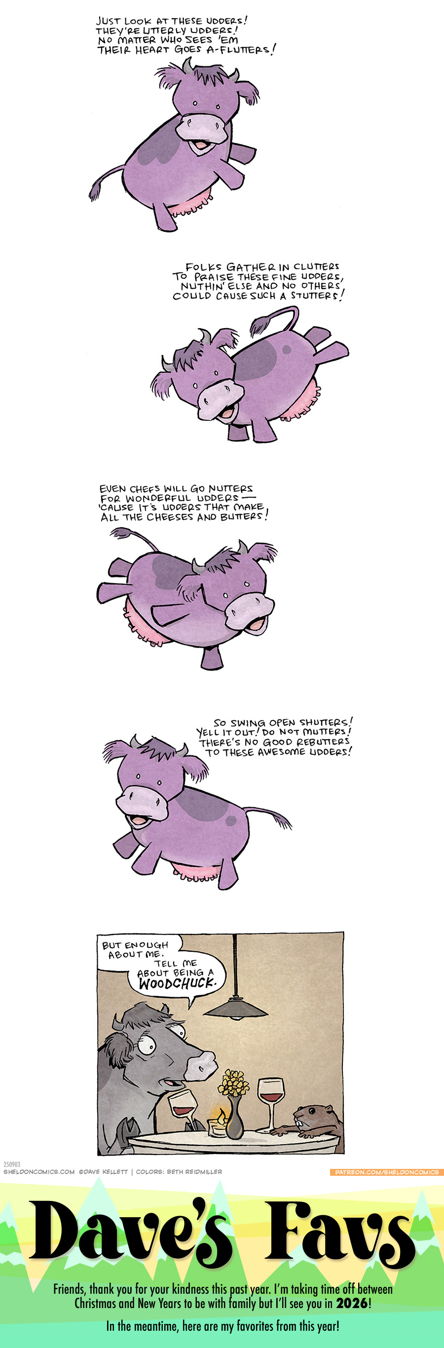 PANEL 1: A chibi-style purple cow with a darker patch of color on her back, and a pink utter, floats in space.
TEXT:
Just look at these udders!
They’re utterly udders!
No matter who sees ‘em
Their heart goes a flutters!
PANEL 2: The same purple cow floating from the other direction.
TEXT:
Folks gather in clutters
to praise these fine utters,
nuthin’ else and no others,
could cause such a stutters!
PANEL 3: The same cow continues to float and be super cute.
TEXT:
Even chefs will go nutters
for wonderful udders —
‘cause it’s udders that make
all the cheese and butters!
PANEL 4: The cow turns one more time to finish her poem.
TEXT:
So swing b=open shutters!
Yell it out! Do not mutters!
There’s no good rebutters
to these awesome udders!
PANEL 5: A grey cow with same coloring patterns as the above purple cow, but now more realistically, sits at a romantic date, holding a glass of wine. On the table is a tea light candle and vase of flowers. Across from her sits a woodchuck, arms splayed on the table, full size wine glass next to him.
COW: But enough about me. Tell me about being a woodchuck!
———
Want 5,000 more comics like this? Join us at Patreon.com/sheldoncomics for the *FULL* Sheldon archives, art giveaways, fun community, and more! Sheldon Comics copyright Dave Kellett. Colors by Beth Reidmiller
