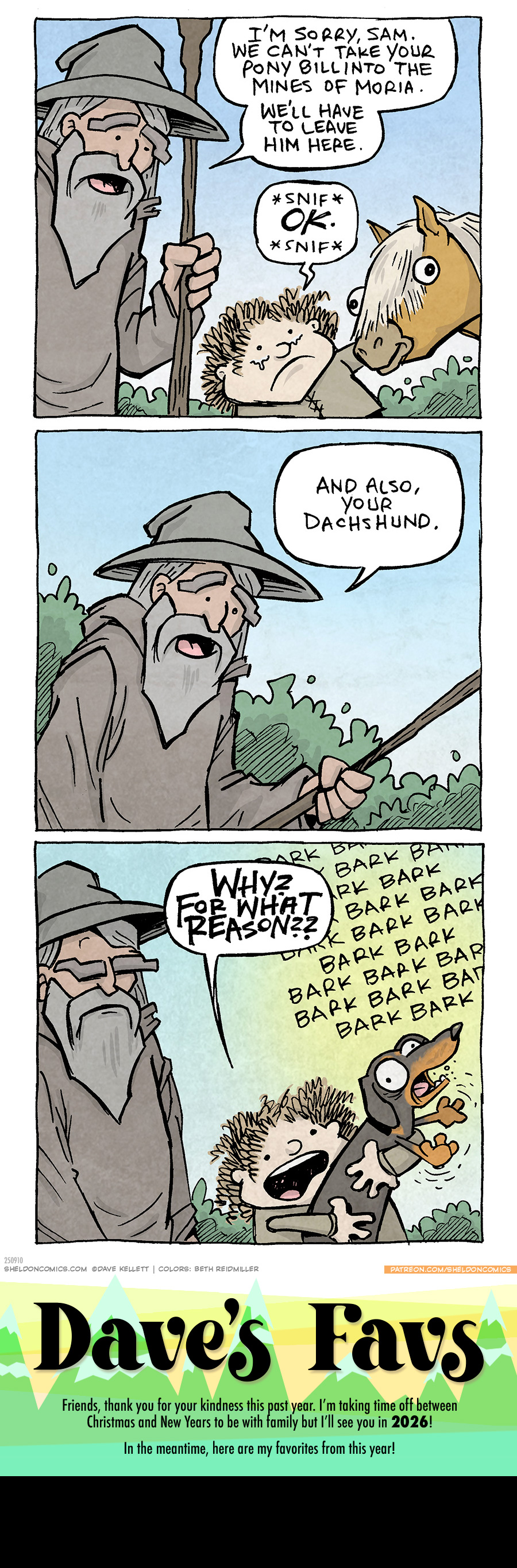 PANEL 1: GANDALF the Grey Wizard from Lord of the Rings, stands in his cloak and hat, holding his staff. He looks kindly down at SAMWISE GAMGEE, holding BILL THE PONY’s head. SAM’s eyes well up with tears.
GANDALF: I’m sorry, Sam. We can’t take your Pony, Bill into the Mines of Moria. We’ll have to leave him here.
SAM: *snif* OK. *snif*
PANEL 2: Close up on GANDALF, as he refers to something lower down.
GANDALF: And also, your dachshund.
PANEL 3: GANDALF’s brow furrows while SAM holds up a black and tan dachshund, barking his head off.
SAM: WHY? FOR WHAT REASON??
Sound effect covering the background: BARK BARK BARK BARK BARK BARK BARK BARK BARK BARK BARK BARK BARK BARK BARK BARK BARK BARK BARK BARK BARK BARK BARK BARK
———
Want 5,000 more comics like this? Join us at Patreon.com/sheldoncomics for the *FULL* Sheldon archives, art giveaways, fun community, and more! Sheldon Comics copyright Dave Kellett. Colors by Beth Reidmiller