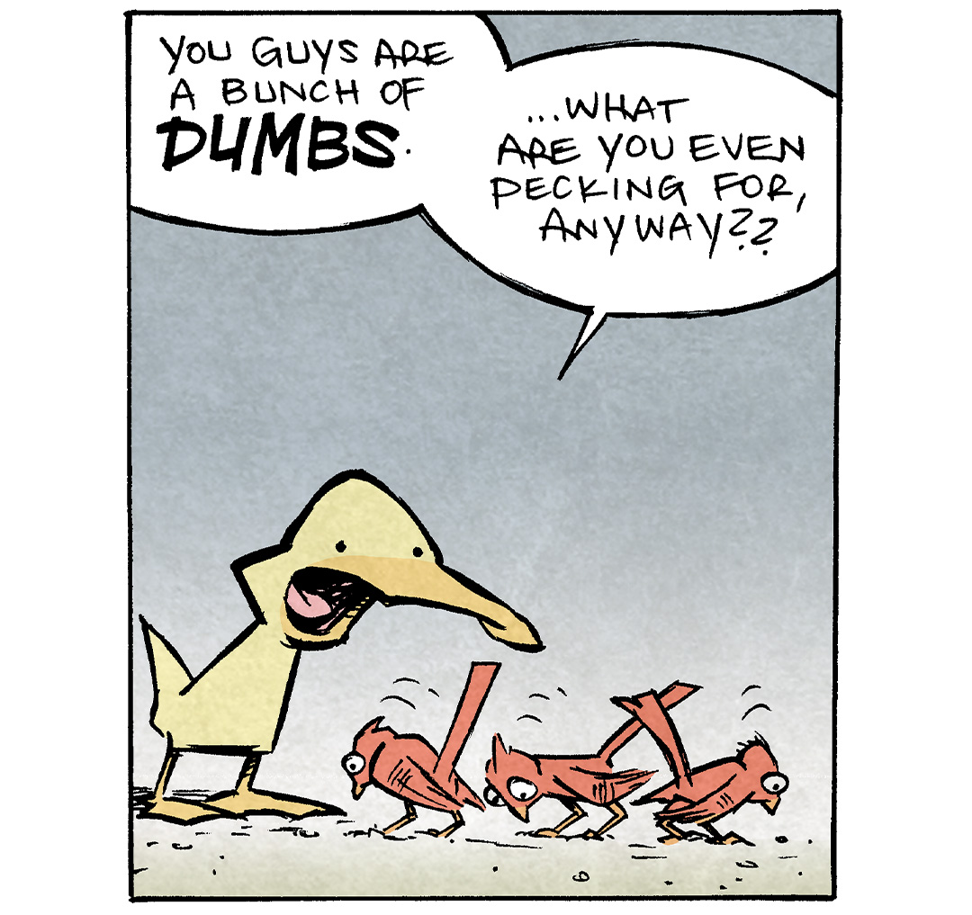PANEL 1: ARTHUR, a yellow duck, looks at 3 red birds pecking at the ground.
ARTHUR: “You guys are a bunch of DUMBS. …What are you even pecking for, anyway??”
PANEL 2: ARTHUR continues making fun of 2 birds continuing to peck.
ARTHUR: “THERE”S NO FOOD IN THE DIRT. It’s just gravel. You’re pecking at GRAVEL. Ya dumbs.”
PANEL 3: One of the birds holds up a cord with his beak, while another bird holds some clippers.
ARTHUR: You…found a WIRE? …and… …you’re splicing it?
PANEL 4: ARTHUR looks aghast. The birds are gone.
ARTHUR: “Oh. You’re…stealing cable.”
——
Want 5,000 more comics like this? Join us at Patreon.com/sheldoncomics for the *FULL* Sheldon archives, art giveaways, fun community, and more! Sheldon Comics copyright Dave Kellett. Colors by Beth Reidmiller