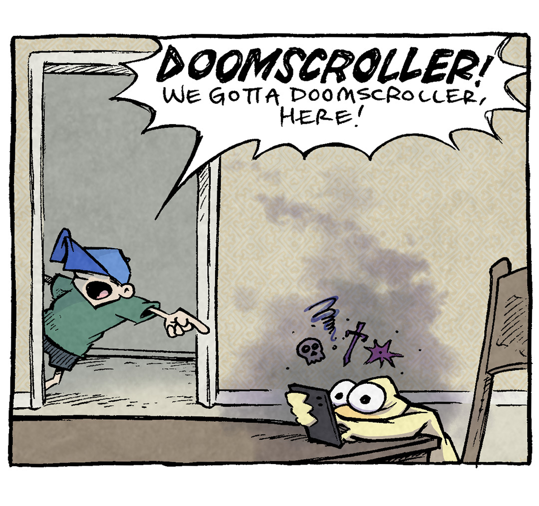 PANEL 1: ARTHUR, a yellow duck, sits at a table, eyes wide with a phone close to his face. He’s surrounded by a dark cloud, with emojis of a skull, a dagger, and other negative signs. DANTE, a ten year old boy wearing a ballcap low on his face, leans in the door frame in the background, pointing at ARTHUR.
DANTE: DOOMSCROLLER! We gotta doomscroller, here!
PANEL 2: DANTE, FLACO (a green lizard), SHELDON (a ten year old boy with large glasses), OSO (a fawn pug), and PICKLES (a purple bird) surround ARTHUR while he continues to be surrounded by a dark cloud and angry emojis.
DANTE: Oh no! He’s so glum!
SHELDON: Quick! Get him to the bathroom!
PANEL 3: SHELDON and DANTE hoist ARTHUR up above their heads. ARTHUR is still surrounded by a grey cloud and eyes wide.
SHELDON: Only a puppy bath can fix this!
DANTE: A puppy bath!
PANEL 4: SHELDON holds a basket with a black puppy falling out of it, into a bath tub full of happy puppies. ARTHUR’s head pokes up out of the scrum of puppies.
ARTHUR: I mean, I don’t hate it.
———
Want to read the full story? Join us at Patreon.com/drive for the *FULL* Tales of the Drive archives, art giveaways, fun community, and more! DRIVE copyright Dave Kellett. Colors by Beth Reidmiller