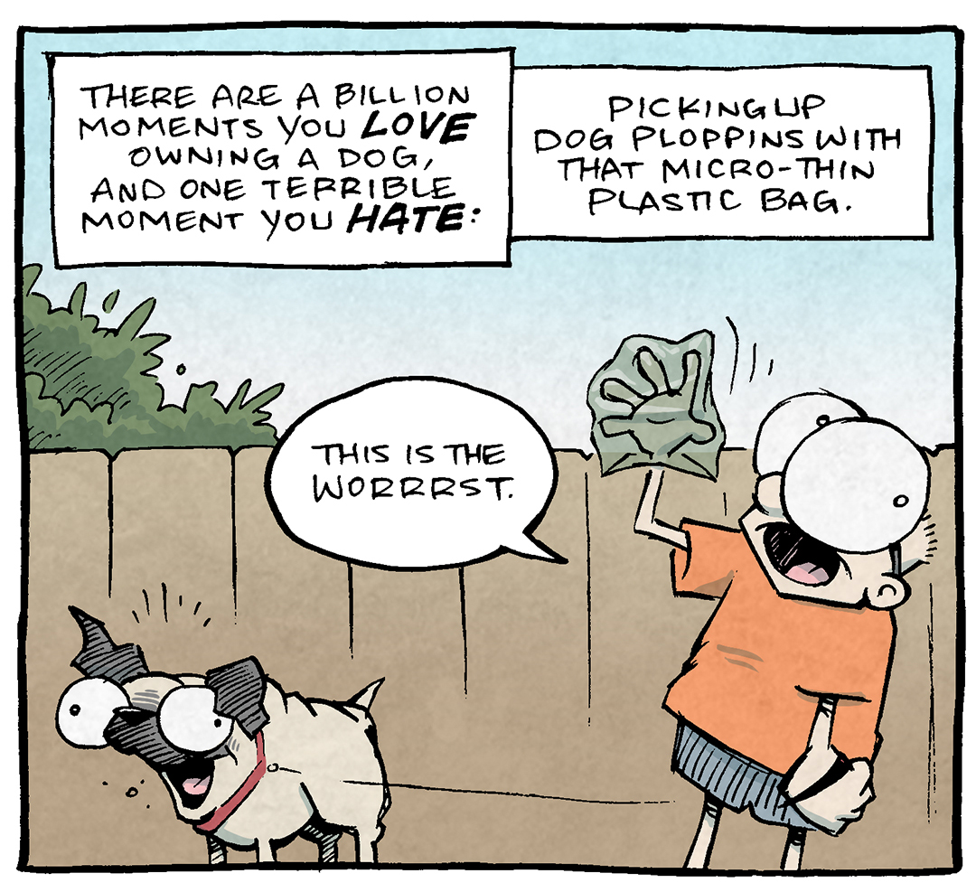 PANEL 1: SHELDON, a ten year old boy, stands holding the leash of OSO, a fawn pug who stands with his mouth open in a wide smile. SHELDON holds his other hand up, with a transparent green bag over his hand.
NARRATION: There are a billion moments you LOVE owning a dog, and one terrible moment you HATE: Picking up dog ploggins with that micro-thin plastic bag.
SHELDON: This is the worrrrst.
PANEL 2: DANTE, a ten year old boy wearing a baseball cap, runs with his dachshund, DIGBY. He holds out a green poop bag with his other hand, cringing.
NARRATION: But no matter how much you hate this moment, spare a thought for…
PANEL 3: A very tall harlequin great dane stands next to his short owner, a squat man with wild grey hair who is yelling.
NARRATION: THE GREAT DANE OWNER
MAN: I…I’ve seen things you people wouldn’t believe.
———
Want 5,000 more comics like this? Join us at Patreon.com/sheldoncomics for the *FULL* Sheldon archives, art giveaways, fun community, and more! Sheldon Comics copyright Dave Kellett. Colors by Beth Reidmiller