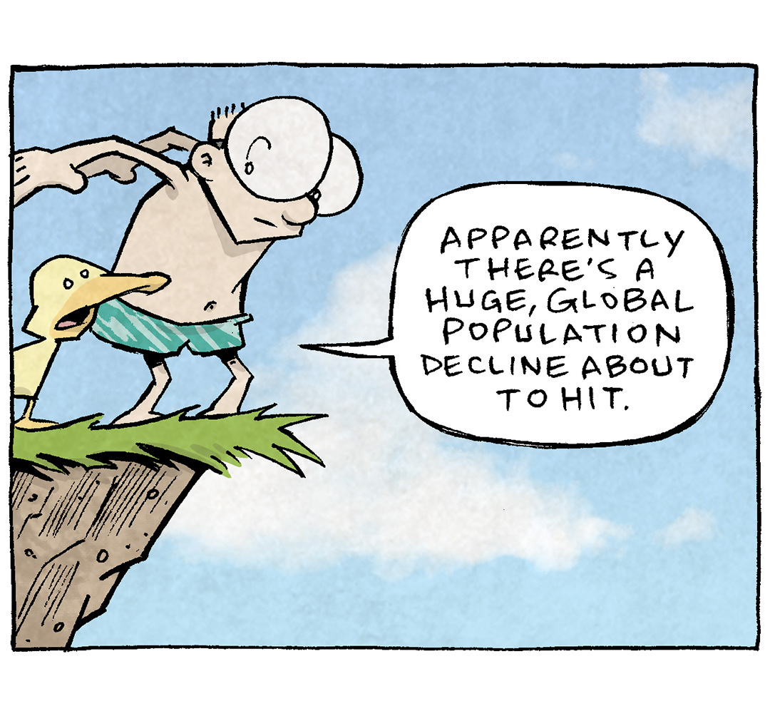 PANEL 1: SHELDON, a ten-year old boy with large glasses, stands on the edge of a cliff, arms behind him as if he’s about to jump. ARTHUR, a yellow duck, stands next to him.
ARTHUR: Apparently there’s a huge, global population decline about to hit.
PANEL 2: SHELDON, mid air in cannon-ball pose (holding his knees to his chest), falls as ARTHUR flies down next to him.
ARTHUR: Humans will peak around 10 Billion, and then drop like a rock. IOt’s already starting in South Korea and Japan.
PANEL 3: A splash of water at the base of the cliff has enveloped SHELDON, and ARTHUR comes in for a landing.
ARTHUR: ON THE ONE HAND, it’s going to be an economic disaster..’cause it’ll be too many elderly. And not enough folks of working age. BUT ON THE OTHER HAND…
PANEL 4: ARTHUR swims on the surface of the water, while SHELDON has surfaced and they swim away from the cliff.
ARTHUR: LOT LESS OF ALL Y’ALL’S NONSENSE.
SHELDON: We’ll make sure to sprinkle microplastics on our way out.
———
Want 5,000 more comics like this? Join us at Patreon.com/sheldoncomics for the *FULL* Sheldon archives, art giveaways, fun community, and more! Sheldon Comics copyright Dave Kellett. Colors by Beth Reidmiller