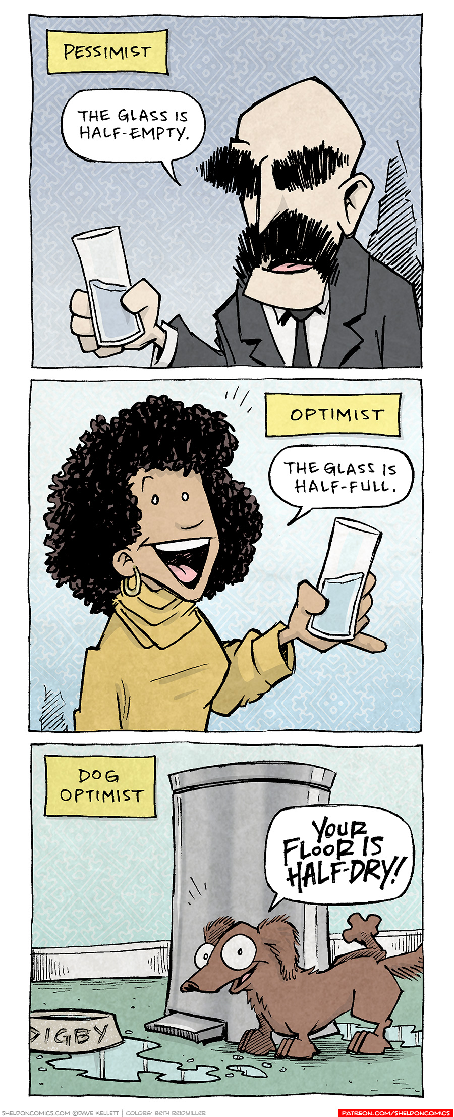 PANEL 1: A thin bald man with heavy dark eyebrows and a large mustache, holds a glass half filled with water. He wears a dark suit with a dark tie.
NARRATION: Pessimist
MAN: The glass is half-empty.
PANEL 2: A woman with curly hair, wearing a yellow sweater, smiles big. She holds a half filled glass of water.
NARRATION: Optimist
WOMAN The glass is half-full.
PANEL 3: DIGBY, a brown dachshund, stands next to a silver trashcan and a water bowl with his name on it. Below him are puddles of water. DIGBY lifts his back leg as he smiles to the viewer.
NARRATION: Dog Optimist
DIGBY: Your floor is half-dry!
———
Want 5,000 more comics like this? Join us at Patreon.com/sheldoncomics for the *FULL* Sheldon archives, art giveaways, fun community, and more! Sheldon Comics copyright Dave Kellett. Colors by Beth Reidmiller