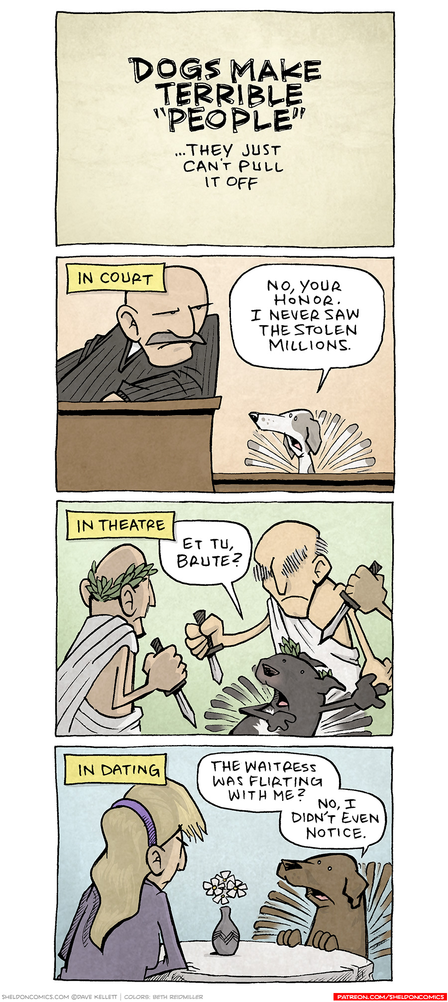 PANEL 1: Black text on a tan background.
TEXT: DOGS MAKE TERRIBLE “PEOPLE” …They just can’t pull it off
PANEL 2: A judge in a black robe leans on his shoulder, furrowing his brow at a dog in the witness box. The dog is a thin white dog with grey-brown spots. His tail wags wildly behind him.
NARRATION: IN COURT
DOG: No, your honor. I never saw the stolen millions.
PANEL 3: A man in a toga and an olive branch head piece stands facing away from the viewer, holding a knife. A man with bushy grey eyebrows also wearing a toga holds a knife as a black chunky dog wearing an olive branch head piece holds his arms dramatically out, but his tail wags wildly behind him. A third man’s hand holding a knife cuts in from the side.
NARRATION: IN THEATRE
DOG: Et Tu, Brute?
PANEL 4: A blonde woman with a purple headband sits at a table with a while table cloth and vase of daisies. Sitting across from her is a brown Labrador, whose tail is wagging wildly behind him.
NARRATION: IN DATING
DOG: The waitress was flirting with me? No, I didn’t even notice.
———
Want 5,000 more comics like this? Join us at Patreon.com/sheldoncomics for the *FULL* Sheldon archives, art giveaways, fun community, and more! Sheldon Comics copyright Dave Kellett. Colors by Beth Reidmiller