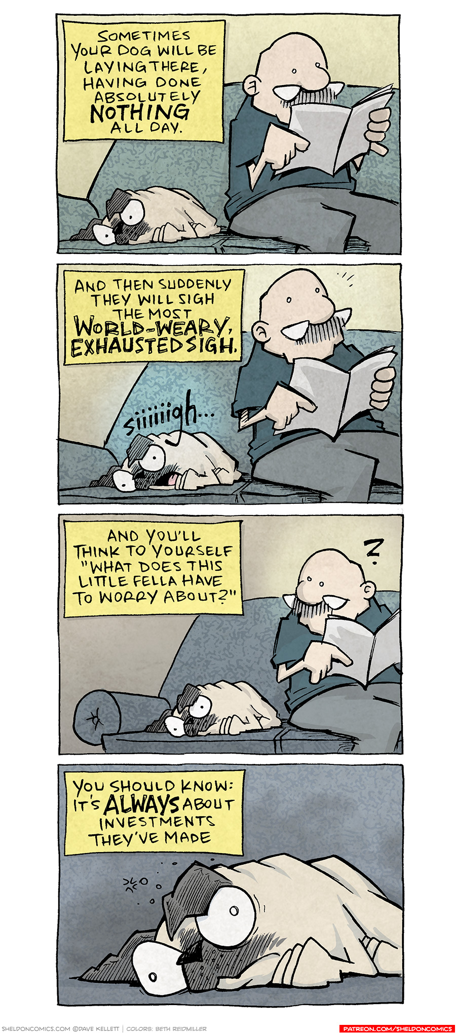 PANEL 1: GRAMP, an older bald man with a grey mustache, sits on a sofa reading a magazine. Next to him lays OSO, a fawn pug.
NARRATION: Sometimes your dog will be laying there, having done absolutely NOTHING all day.
PANEL 2: Same scene, but OSO has opened his mouth in a huge sigh. Gramp looks up from his magazine.
NARRATION: And then suddenly they will sigh the most WORLD-WEARY, EXHAUSTED SIGH
SFX: Siiiiigh….
PANEL 3: GRAMP looks down at OSO, who has resumed doing nothing. A question mark floats above GRAMP’s head.
NARRATION: And you’ll think to yourself “What doe this little fella have to worry about?”
PANEL 4: Close up on OSO laying on the sofa, eyes wide, thought particles bursting above his head in worry.
NARRATION: You should know: it’s ALWAYS about investments they’ve made.
——
Want 5,000 more comics like this? Join us at Patreon.com/sheldoncomics for the *FULL* Sheldon archives, art giveaways, fun community, and more! Sheldon Comics copyright Dave Kellett. Colors by Beth Reidmiller