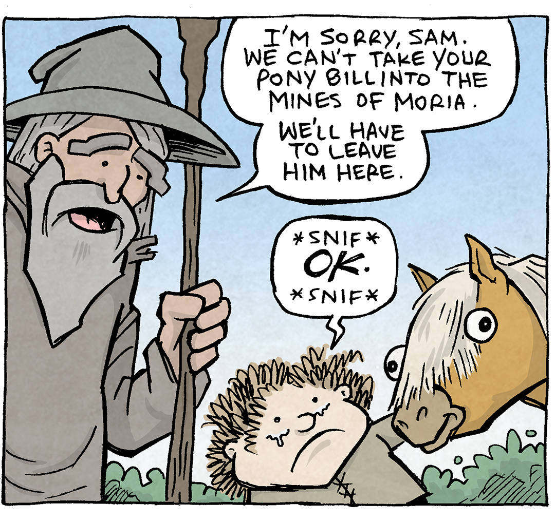 PANEL 1: GANDALF the Grey Wizard from Lord of the Rings, stands in his cloak and hat, holding his staff. He looks kindly down at SAMWISE GAMGEE, holding BILL THE PONY’s head. SAM’s eyes well up with tears.
GANDALF: I’m sorry, Sam. We can’t take your Pony, Bill into the Mines of Moria. We’ll have to leave him here.
SAM: *snif* OK. *snif*
PANEL 2: Close up on GANDALF, as he refers to something lower down.
GANDALF: And also, your dachshund.
PANEL 3: GANDALF’s brow furrows while SAM holds up a black and tan dachshund, barking his head off.
SAM: WHY? FOR WHAT REASON??
Sound effect covering the background: BARK BARK BARK BARK BARK BARK BARK BARK BARK BARK BARK BARK BARK BARK BARK BARK BARK BARK BARK BARK BARK BARK BARK BARK
———
Want 5,000 more comics like this? Join us at Patreon.com/sheldoncomics for the *FULL* Sheldon archives, art giveaways, fun community, and more! Sheldon Comics copyright Dave Kellett. Colors by Beth Reidmiller