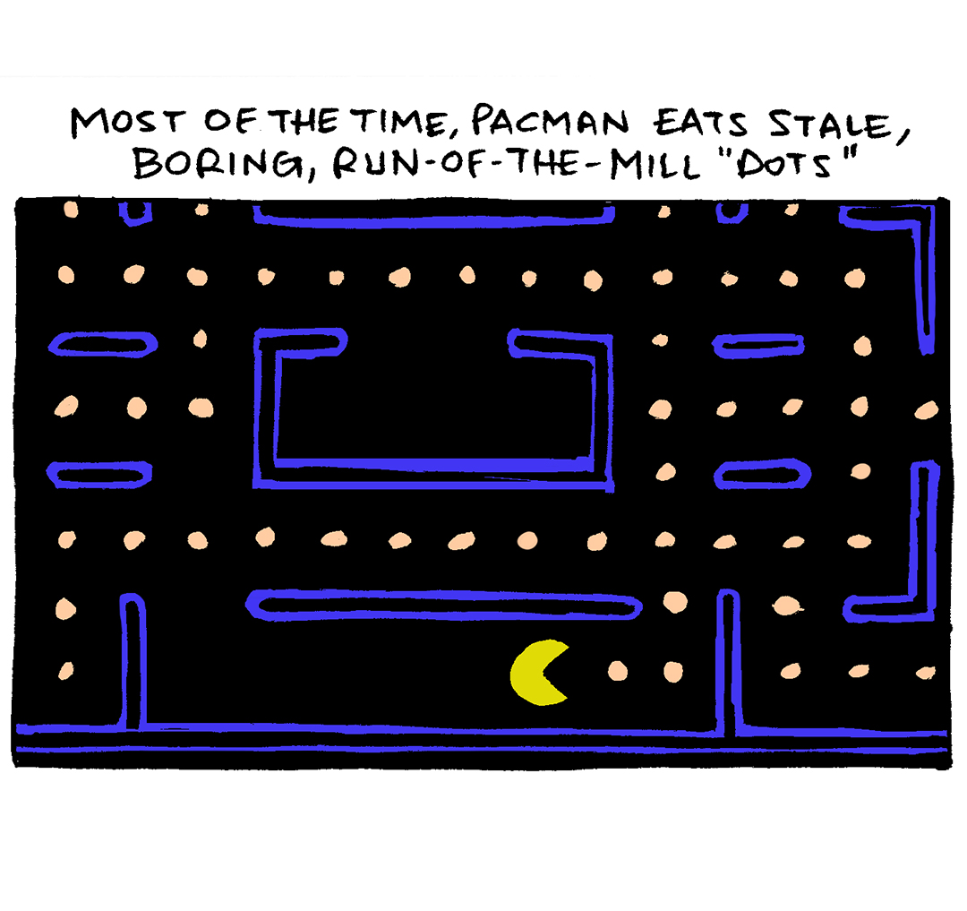 PANEL 1:
NARRATION: Most of the time, Pacman eats stale, boring, run-of-the-mill “dots”
This panel shows the classic screen of the Pacman video game, with blue wall borders, pale orange dots, and the bright yellow pacman with mouth open.
PANEL 2:
NARRATION: But every once in a while, he gets a taste for a power pellet
This panel shows a close up of Pacman, mouth open, with two small dots in front of him, followed by a large pale orange dot.
PANEL 3:
NARRATION: And he goes absolutely bonkers, chasing down anything he can eat in a crazed state.
This panel shows Packman, with excited lines exuding from his head, with two small dots in front on him. In front of those dots are two ghosts - one red, one blue - with eyes wide looking at Pacman.
PANEL 4:
NARRATION: This is a metaphor for your dog getting even the tiniest sliver of salmon
This panel shows GRAMP, an older bald man with a grey mustache, and SHELDON, a ten year old boy with large glasses, sitting at a table with salmon, mashed potatoes and peas on the plates in front of them. OSO, the fawn pug, has his feet on the edge of the table, poking his eyes and nose over the edge, his ears sticking straight up.
SHELDON: Uh-oh. He’s got “THE EYES.”
——
Want 5,000 more comics like this? Join us at Patreon.com/sheldoncomics for the *FULL* Sheldon archives, art giveaways, fun community, and more! Sheldon Comics copyright Dave Kellett. Colors by Beth Reidmiller