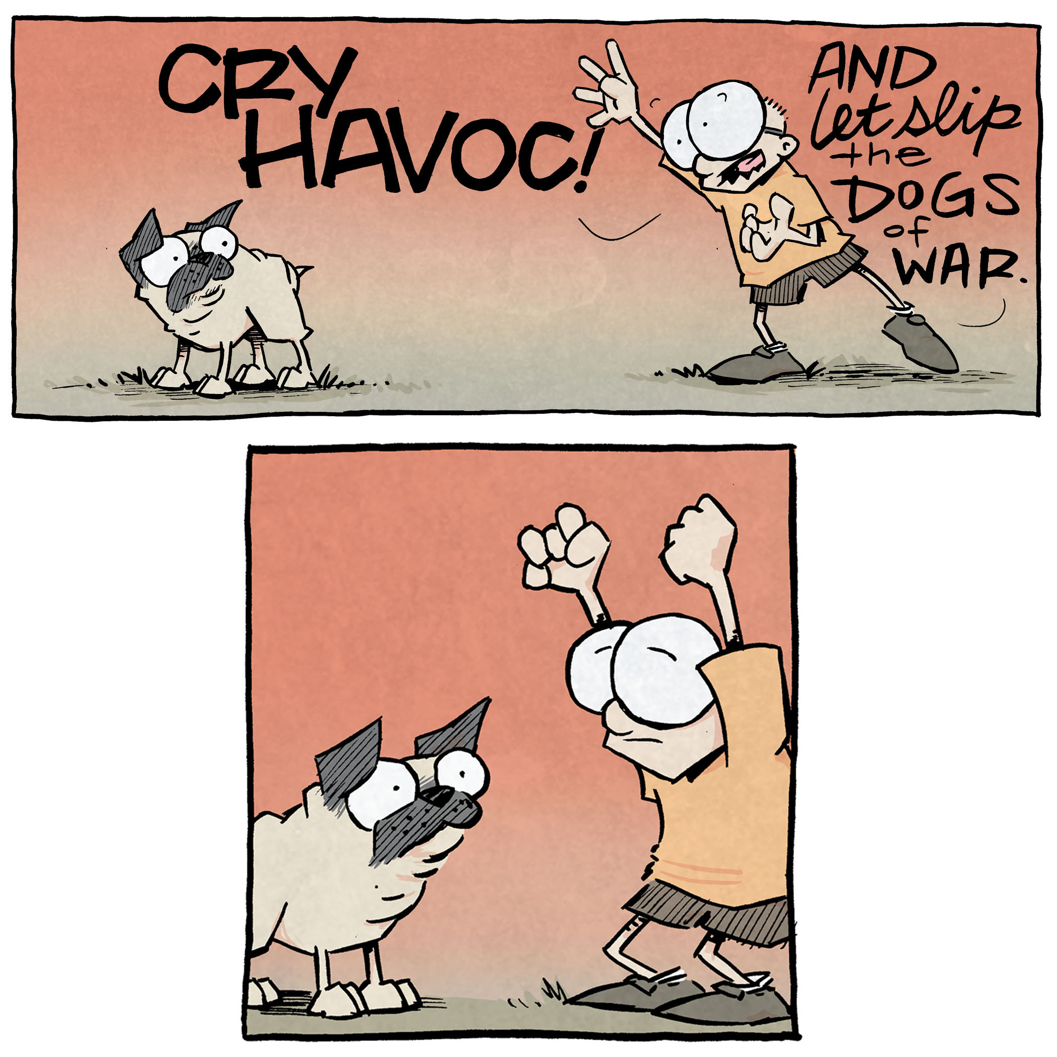 PANEL 1: Against a dramatic orange-red background, SHELDON, a ten year old boy with large glasses, dramatically gestures as he recites: CRY HAVOC! And let slip the dogs of war. Next to him stands OSO, a fawn pug, who looks at him unfazed.
PANEL 2: SHELDON pauses his dramatic motions, waiting for OSO to respond. OSO stands closer, simply looking up at him without emotion.
PANEL 3: SHELDON opens his eyes, still posed dramatically, to look at OSO. OSO looks at him, cocking his head. The background has become slightly less red.
PANEL 4: On a slightly less orange background, SHELDON tries again, less dramatically, recites: CRY HAVOC! And let slip the dogs of war!! OSO looks at him still confused.
PANEL 5: SHELDON, posing dramatically but a little less so, leans closer to OSO who looks at him, ears down. The background is now a pale peach. No text.
PANEL 6: OSO lifts his leg against a tree as the background bleeds the last of the orange into a blue sky. SHELDON stands arms downs, furrowing his eyebrows. No text.
——
Want 5,000 more comics like this? Join us at Patreon.com/sheldoncomics for the *FULL* Sheldon archives, art giveaways, fun community, and more! Sheldon Comics copyright Dave Kellett. Colors by Beth Reidmiller