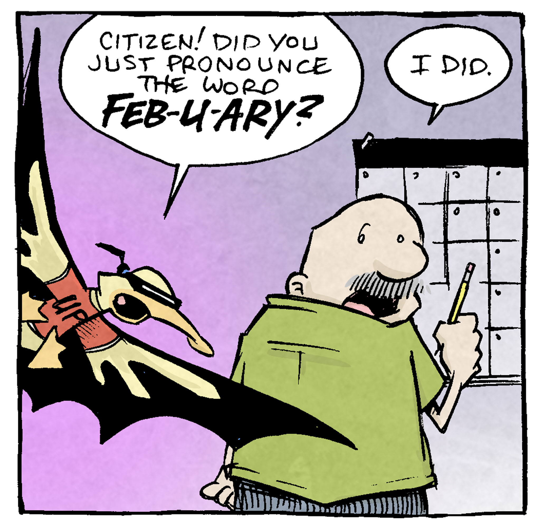 PANEL 1: GRAMP, an older bald man with a grey mustache, stands at a large wall calendar. ARTHUR, dressed in a red shirt with a “UP”, a black Batman-like cape, and a mask over his eyes, flies in behind GRAMP.
ARTHUR: Citizen! Did you just pronounce the word FEB-U-ARY?
GRAMP: I did.
PANEL 2: GRAMP looks at ARTHUR, annoyed. ARTHUR stands and looks up at him.
ARTHUR: Ah, but the correct pronunciation is Feb-RU-ary!
GRAMP: Literally no one says it that way, but fine. Whatever.
PANEL 3: ARTHUR cringes in the foreground, GRAMP looks annoyed in the background.
ARTHUR: But are you not thankful? Did the unnecessary pedant not show you the way?
GRAMP: You showed me what a weenie you can be.
PANEL 4: ARTHUR’s cape flies behind him as he runs off panel. GRAMP holds his hands up to his mouth yelling after him.
ARTHUR: SUCH ARE THE WAYS OF THE PEDANT!
GRAMP: You help no one but your ego!
——
Want 5,000 more comics like this? Join us at Patreon.com/sheldoncomics for the *FULL* Sheldon archives, art giveaways, fun community, and more! Sheldon Comics copyright Dave Kellett. Colors by Beth Reidmiller