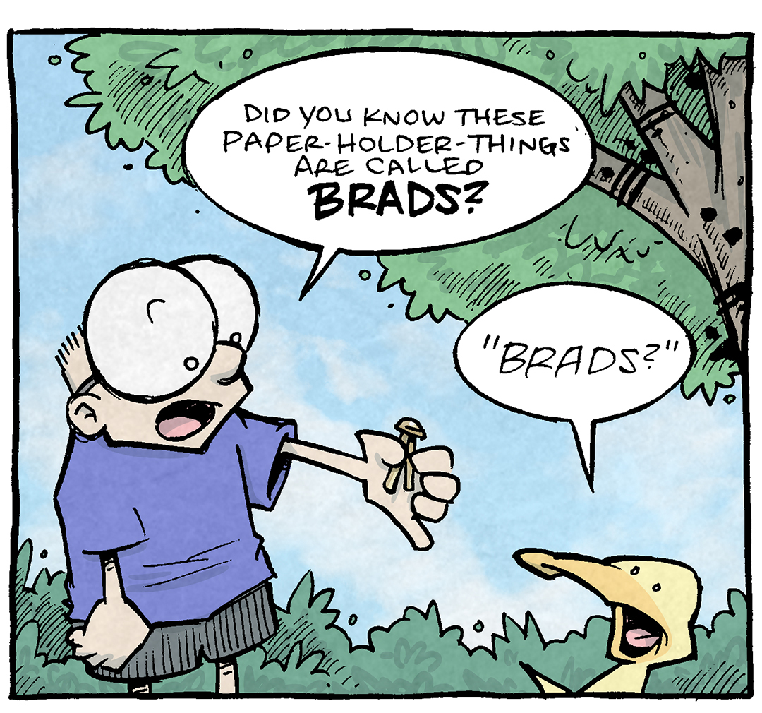 PANEL 1: SHELDON, a ten year old boy with large glasses, holds a small brass brad out to ARTHUR, a yellow duck.
SHELDON: Did you know these paper-holder-things are called BRADS?
ARTHER: “BRADS?”
PANEL 2: SHELDON holds the brad up close to him while ARTHUR responds.
SHELDON: Brads! How the heck do you invent a fastener and say “oh that’s DEFINITELY a brad.”
ARTHUR: HA! Imagine if other office products had names like that.
PANEL 3: Cut to an different scene - very beige office. An older lady with white hair holds some paper and a red stapler. A thin black man holds some scissors.
LADY: Do you have a Maryann remover? I accidentally Maryanned these pages together.
MAN: I’ll look: let me just put down these Bobby-Gregs.
———
Want 5,000 more comics like this? Join us at Patreon.com/sheldoncomics for the *FULL* Sheldon archives, art giveaways, fun community, and more! Sheldon Comics copyright Dave Kellett. Colors by Beth Reidmiller