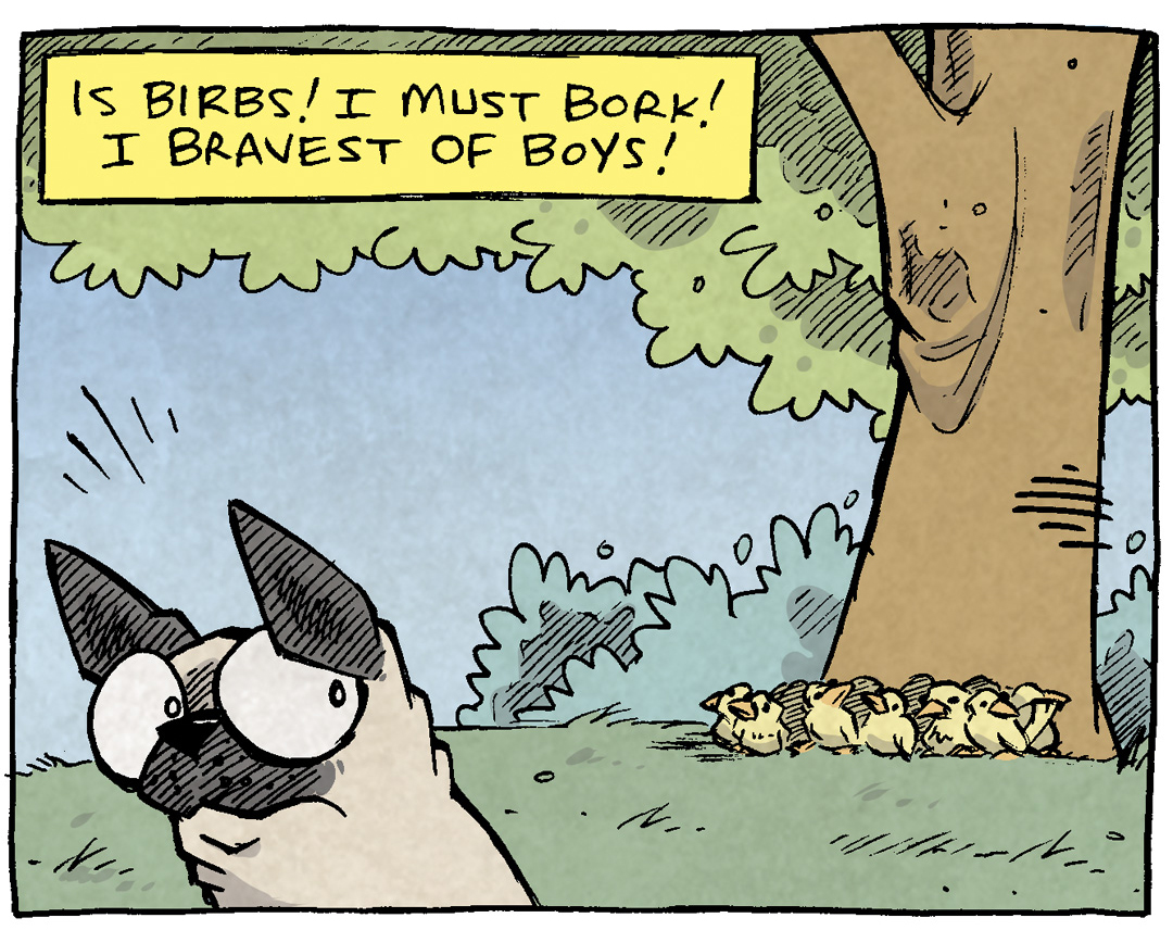 PANEL 1: OSO, a fawn pug, sits in the foreground, looking over his shoulder at a bunch of yellow birds sitting on the ground under a large tree.
NARRATION: Is birds! I must bork! I bravest of boys!
PANEL 2: OSO runs furiously across the lawn, legs stretched out in full sprint.
NARRATION: I no fear the feathers! The beaks! Or the poise!
PANEL 3: OSO continues to fun across the lawn, eyes angry, legs gathered beneath him.
NARRATION: My books are da bravest! Cuz I bigg and tall!!
PANEL 4: OSO sits, happy looking, one ear sticking up. He’s surrounded by the group of yellow birds who look happy and clueless to his previous barking. One bird leans in to his leg, a small heart above his head.
NARRATION: But dey not afraid. Not afraid. Not at all.
——
Want 5,000 more comics like this? Join us at Patreon.com/sheldoncomics for the *FULL* Sheldon archives, art giveaways, fun community, and more! Sheldon Comics copyright Dave Kellett. Colors by Beth Reidmiller