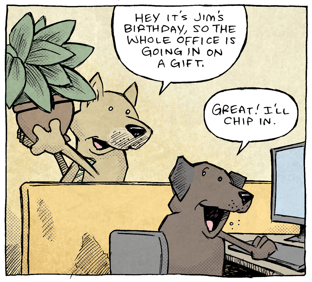 PANEL 1: Two dogs in a classic office cubical settings. A gold dog with ears the stick up wears a tie, carrying a potted plant. The other is a dark brown dog with floppy ears, sitting at a computer.
GOLD DOG: Hey it’s Jim’s birthday, so the whole office is going in on a gift.
BROWN DOG: Great! I’ll chip in.
PANEL 2: Gold dog keeps talking to brown dog in the same setting.
GOLD DOG: Can you sign your name real quick? He’ll be in any second.
BROWN DOG: Oh yeah yeah of course.
PANEL 3: Gold dog stands on his hind legs, looking at a clip board. BROWN DOG (wearing a red tie) lifts his back leg on to the potted plant the gold dog was carrying earlier. No text.
———
Want 5,000 more comics like this? Join us at Patreon.com/sheldoncomics for the *FULL* Sheldon archives, art giveaways, fun community, and more! Sheldon Comics copyright Dave Kellett. Colors by Beth Reidmiller