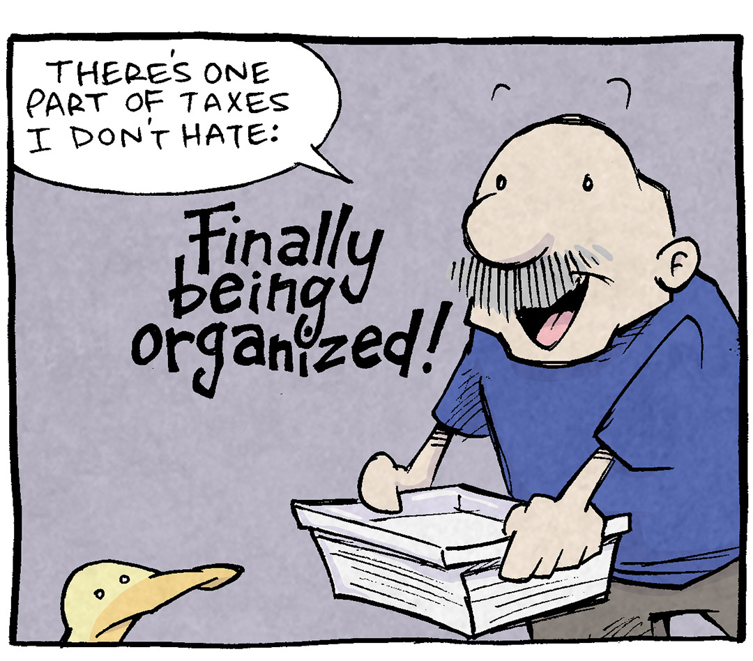 PANEL 1: GRAMP, an older bald man with a grey mustache, holds a clear box of paperwork.
GRAMP: There’s one part of taxes I don’t hate: FINALLY BEING ORGANIZED!
PANEL 2: GRAMP holds his box of paperwork like a pizza box.
GRAMP: I take a year of chaos and randomness and lost slips of paper… and basically call do-overs!
PANEL 3: Two boxes of paperwork sit on the ground, glowing with starburst rays. ARTHUR looks at them. GRAMP holds up two thumbs, mouth open in excitement.
GRAMP: Now I’m all stapled and labelled and organized! IT’S SO DANG TIDY!
PANEL 4: ARTHUR stands on the boxes of paper in the background. GRAMP, in the foreground, eyes wide.
ARTHUR: You sound like you WANT to get audited, just to show this off.
GRAMP: “Wow,” they’d say! “This dude wasn’t AT ALL a living trainwreck who was barely keepin’ it together!”
———
Want 5,000 more comics like this? Join us at Patreon.com/sheldoncomics for the *FULL* Sheldon archives, art giveaways, fun community, and more! Sheldon Comics copyright Dave Kellett. Colors by Beth Reidmiller