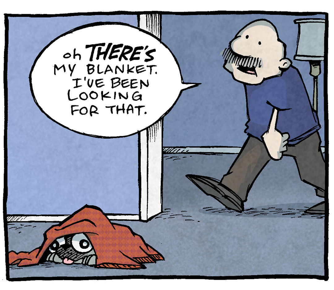 PANEL 1: OSO, a fawn pug, lays under a red blanket. GRAMP, an older bald man with a grey mustache, walks through the doorway.
GRAMP: Oh THERE’S my blanket. I’ve been looking for that.
PANEL 2: GRAMP grabs a corner of the blanket to drag it away as he walks off panel. OSO looks terrified.
PANEL 3: OSO lays on the ground in an empty room looking cold and terrified.
OSO: b
PANEL 4: OSO continues to lay on the ground in an empty room looking cold and terrfiied.
OSO: b’anket
——
Want 5,000 more comics like this? Join us at Patreon.com/sheldoncomics for the *FULL* Sheldon archives, art giveaways, fun community, and more! Sheldon Comics copyright Dave Kellett. Colors by Beth Reidmiller