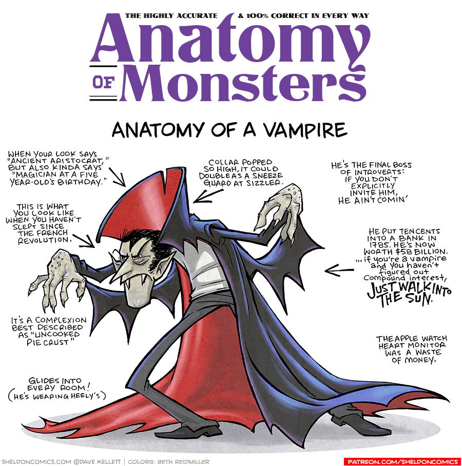 TITLE: Anatomy of Monsters: Anatomy of a Vampire
DESCRIPTION: A classic vampire - grey crinkly skin, pointy nose, sharp fangs, black hair with a sharp widow’s peak. He is w wearing black pants, white shirt and a dramatic black cloak with scarlet red lining. The collar is tall. His posture is hunched with arms out menacingly.
JOKES:
- When your looks ays “Ancient Aristocrat,” but also kinda says “Magician at a five fear-old’s birthday.”
- This is what you look like when you haven’t slept since the French Revolution.
- It’s a complexion best described as “Uncooked Pie Crust”
- Glides into every room (He’s wearing Heely’s)
- (Pointing to collar) Collar popped so high, it could double as a sneeze guard at Sizzler.
- He’s the final boss of introverts: If you don’t explicitly invite him, he ain’t comin’
- He put ten cents into a bank in 1785. He’s now worth $58 Billion. …if you’re a vampire and you haven’t figured out compound interest, JUST WALK INTO THE SUN.
- The Apple watch heart monitor was a waste of money.
——
Want 5,000 more comics like this? Join us at Patreon.com/sheldoncomics for the *FULL* Sheldon archives, art giveaways, fun community, and more! Sheldon Comics copyright Dave Kellett. Colors by Beth Reidmiller