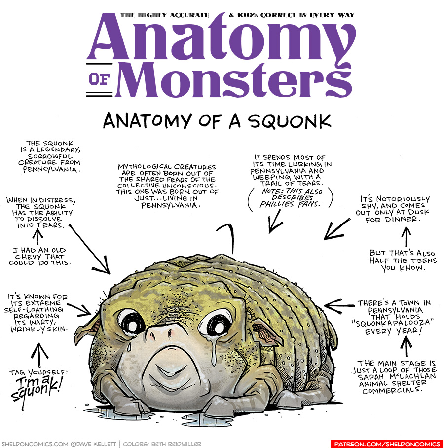 TITLE: Anatomy of Monsters: Anatomy of a Squonk
DESCRIPTION: A squat, blobby, toad-like creature with four legs sits in a puddle. He has weird pic-like ears, wide eyes that leak tears. His pig-like nose sits above a heavy frown. His skin is a yellow-green with brown spotting, with lots of warts and shiny slime.
JOKES:
- The squonk is a legendary, sorrowful creature from Pennsylvania.
- Mythological creatures are often born our of the shared fears of the collective unconscious. This one was born out of just…living in Pennsylvania.
- When in distress, the squonk has the ability to dissolve into tears. I had an old Chevy that could do this.
- It’s known for its extreme self-loathing regarding its warty, wrinkly skin. Tag yourself: I’M A SQUONK!
- It spends most of its time lurking in Pennsylvania and weeping with a trail of tears. (Notes: This also describes Phillies fans)
- It’s notoriously shy, and comes out only at dusk for dinner. But that’s also half the teens you know.
- There’s a town in Pennsylvania that holds “Squonkapalooza” every year! The main stage is just a loop of those Sarah McLachlan animal shelter commercials.
——
Want 5,000 more comics like this? Join us at Patreon.com/sheldoncomics for the *FULL* Sheldon archives, art giveaways, fun community, and more! Sheldon Comics copyright Dave Kellett. Colors by Beth Reidmiller