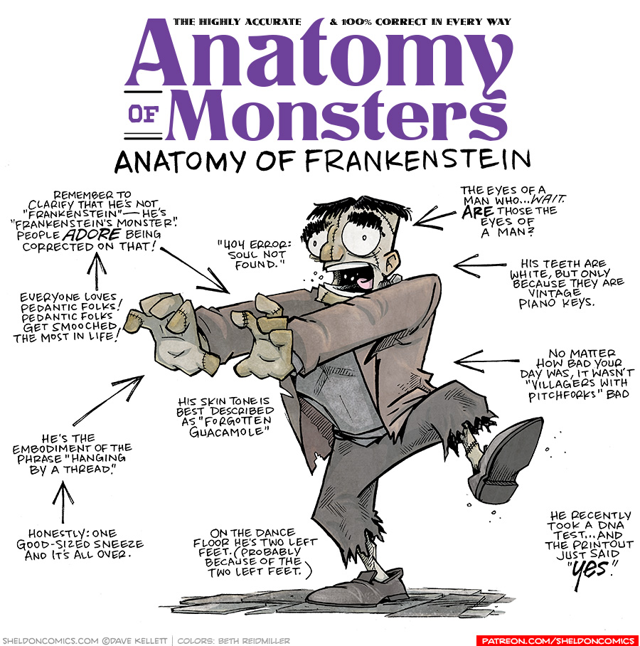 TITLE: Anatomy of Monsters: Anatomy of Frankenstein
DESCRIPTION: A classic Frankenstein’s monster - flat-top black hair, square jaw, bolt coming out from his neck. Arms out straight, walking awkwardly with one leg out. His skin is patch-work with lines of stitches. He wears a grey sweater under a ratty brown jacket, and black pants that have torn edges. He wears black loafers without socks, his patch-work ankles showing through.
JOKES:
- Remember to clarify that he’s not “Frankenstein” — he’s “Frankenstein’s monster.” People ADORE being corrected on that!
- (pointing to previous joke) Everyone loves pedantic folks! Pedantic folks get smooched the most in life!
- He’s the embodiment of the phrase “Hanging by a thread”
- (pointing to previous joke) Honestly: One good-sized sneeze and it’s all over.
- His skin tone is best described as “Forgotten Guacamole”
- On the dance floor he’s two left feet. (Probably because of the two left feet.)
- “404 Error: Soul not found.”
- The eyes of a man who…WAIT. ARE those the eyes of a man?
- His teeth are white, but only because they are vintage piano keys.
- No matter how bad your day was, it wasn’t “Villagers with pitchforks” bad
- He recently took a dna test…and the printout just said “YES”
——
Want 5,000 more comics like this? Join us at Patreon.com/sheldoncomics for the *FULL* Sheldon archives, art giveaways, fun community, and more! Sheldon Comics copyright Dave Kellett. Colors by Beth Reidmiller
