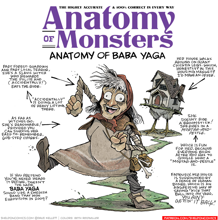 TITLE: Anatomy of Monsters: Anatomy of Baba Yaga
DESCRIPTION: An old lady with a long crooked nose, white scraggly hair held down. by a red head scarf, wide eyes, mouth open in a witchy cackle, walks along a path. She has a brown leather bag across her shoulder decorated with bones. Her dress and cloak are brown and tattered. Behind her is a cottage held up by chicken legs.
JOKES:
- Part forest-guardian and part local terror, she’s a Slavic witch who rewards the polite and (accidentally!) eats the rude.
- (pointing to the previous joke) “Accidentally” is doing a lot of heavy lifting, there.
- As far as witches go, she’s reasonable! Provided you can survive her easy-to-remember 608-step chores.
- If you pretend you’ve never heard it before, doesn’t the name BABA YAGA sound like a Swedish band that won Eurovision in 2009?
- (pointing to the cottage) Her house walks around on giant chicken legs. Which, Honestly? In this housing market? I’d make an offer.
- She doesn’t ride a broomstick! She rides a mortar-and-pestle.
- (pointing to previous joke) Which is fun for her, because everyone born after 1810 has to Google what a “Mortar-and-pestle” is.
- Famously, her house is surrounded by a fence of human bones. Which is an aggressive way of saying “kick that ball into my yard, you AIN’T GETTIN’ IT BACK.”
——
Want 5,000 more comics like this? Join us at Patreon.com/sheldoncomics for the *FULL* Sheldon archives, art giveaways, fun community, and more! Sheldon Comics copyright Dave Kellett. Colors by Beth Reidmiller