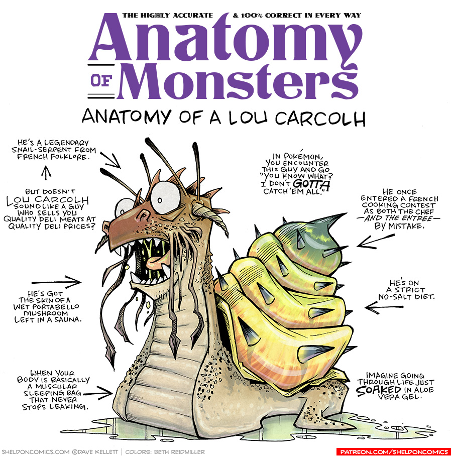TITLE: Anatomy of Monsters: Anatomy of a Lou Carcolh
DESCRIPTION: A monstrous snail-like creature sits roaring in a muddle of green ooze. His shell fades from orange to yellow to green with dark spikes protruding. His head is more dragon-like, with horns sticking out the side, tentacles poking up and coming down from the side of his mouth, and spines going down his head. His snail-body is a fleshy pink, with spots and bumps. the whole thing is very gross.
JOKES:
- He’s a legendary snail-serpent from French folklore.
- (pointing to previous line) But doesn’t LOU CARCOLH sound like a guy who sells you quality deli meats at quality deli prices?
- He’s got the skin of a wet portabello mushroom left in a sauna.
- When your body is basically a musular sleeping bag that never stops leaking.
- In Pokémon, you encounter this guy and go “You knwo what? I don’t GOTTA catch ‘em all.”
- He once entered a French cooking contest as both the chef — and the entree — by mistake.
- He’s on a strict no-salt diet.
- Imagine going through life just SOAKED in aloe vera gel.
——
Want 5,000 more comics like this? Join us at Patreon.com/sheldoncomics for the *FULL* Sheldon archives, art giveaways, fun community, and more! Sheldon Comics copyright Dave Kellett. Colors by Beth Reidmiller