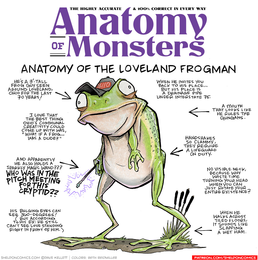 TITLE: Anatomy of Monsters: Anatomy of the Loveland Frogman
DESCRIPTION: A frog. He’s a green tree frog, standing on his back legs like a human. His arms hang from under his large bulbous head, his eyes bulge out from the sides. He wears a grey and red “OHIO” baseball hat, and holds a janky magic wand in his hand, it glows purple.
JOKES:
- He’s a 3’-tall frog guy seen around Loveland, Ohio for the last 70 years!
- I love that the best thing Ohio’s communal creativity could come up with was, “What if a Frog… was a dude?”
- And apparently he also holds a sparkly magic wand??? WHO WAS IN THE PITCH MEETING FOR THIS CRYPTID??
- His bulging eyes can see 360-degrees! (But according to his ex: he still can’t see love standing right in front of him.)
- When he invites you back to his place…but his place is a drainage pip under Interstate 75.
- A mouth that looks like he rules the Gungans.
- Handshakes so clammy, they require a lifeguard on duty.
- No visible neck, because why waste time turning your head when you can just rotate your entire existence?
- When he walks across tiled floors, it sounds like slapping a wet ham.
——
Want 5,000 more comics like this? Join us at Patreon.com/sheldoncomics for the *FULL* Sheldon archives, art giveaways, fun community, and more! Sheldon Comics copyright Dave Kellett. Colors by Beth Reidmiller