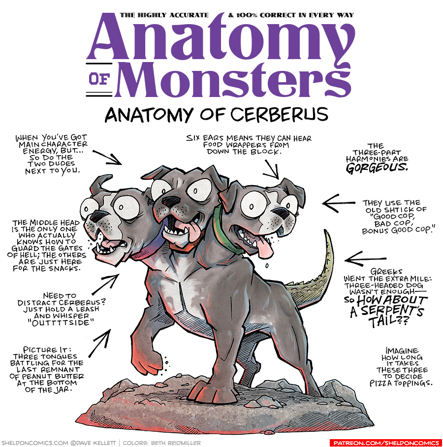 TITLE: Anatomy of Monsters: Anatomy of Cerberus
DESCRIPTION: a dark grey pitbull-like dog with 3 heads stands on a rock ground, red light glowing from below. One head’s ears fly back as he barks, the middle head looks alert with his tongue hanging out the side of his mouth, the third head looks friendly, tongue hanging out, slobber dripping down. The dog’s tail is scaly and slightly green. Their three collars are blue, red, and green.
JOKES:
- When you’ve got main character energy, but… so do the two dudes next to you.
- The middle head is the only one who actually knows how to guard the gates of Hell; the other are just here for the snacks.
- Need to distract Cerberus? Just hold a leash and whiser “outttttside”
- Picture it: Three tongues battlign for the last remnant of peanut butter at the bottom of the jar.
- Six ears means they can hear food wrappers from down the block.
- The three-part harmonies are GORGEOUS.
- They use the old shtick of “Good cop, Bad cop, Bonus Good cop.”
- Greeks went the extra mile: Three-headed dog wasn’t enough — SO HOW ABOUT A SERPENT’S TAIL??
- Imagine how long it takes these three to decide pizza toppings.
——
Want 5,000 more comics like this? Join us at Patreon.com/sheldoncomics for the *FULL* Sheldon archives, art giveaways, fun community, and more! Sheldon Comics copyright Dave Kellett. Colors by Beth Reidmiller