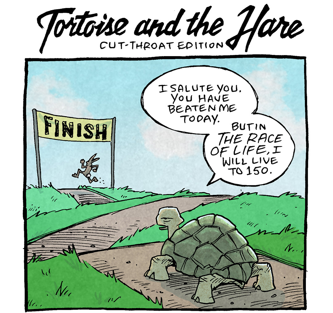 TITLE OVER COMIC: Tortoise and the Hare - cut-throat edition
PANEL 1: A blue sky with white clouds and a path over some green hills, with a yellow “FINISH” sign in the distance. A tortoise stands on the path closest to the viewer, watching while a rabbit sprints nearly to the finish line.
TORTOISE: I salute you. You have beaten me today. But in the race of life, I will live to 150.
PANEL 2: Same scene, but the rabbit has stopped at the finish line to look at the tortoise.
TORTOISE: So! Long after YOUR 3-5 years are over, I will think back fondly of your victory. …Provided I can recall the vague contours of your face after the fog of so much time,
PANEL 3: Same scene, the rabbit is a little deflated.
RABBIT: Jesse dude. ICE COLD.
TORTOISE: Come for the king, you best not miss.
———
Want 5,000 more comics like this? Join us at Patreon.com/sheldoncomics for the *FULL* Sheldon archives, art giveaways, fun community, and more! Sheldon Comics copyright Dave Kellett. Colors by Beth Reidmiller