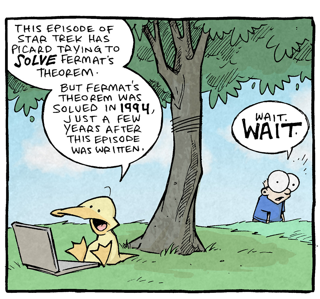 PANEL 1: ARTHUR, a yellow duck, sits under a tree with a laptop in front of him. SHELDON, a ten year old boy with large glasses, stands back in the distance.
ARTHUR: This episode of Star Trek has Picard trying to SOLVE Fermat’s Theorem. But Fermat’s Theorem was solved in 1994, just a few years after this episode was written.
SHELDON: Wait. WAIT.
PANEL 2: Close up on SHELDON, dramatically lit from below.
SHELDON: Are you saying Star Trek’s not an…ACCURATE portrayal of the future?? THAT IT’S ALL JUST LIES??
PANEL 3: Back to the scene with Arthur under the tree.
ARTHUR: Well, it—
SHELDON: DOES PICARD EVEN LIKE TEA?
——
Want 5,000 more comics like this? Join us at Patreon.com/sheldoncomics for the *FULL* Sheldon archives, art giveaways, fun community, and more! Sheldon Comics copyright Dave Kellett. Colors by Beth Reidmiller