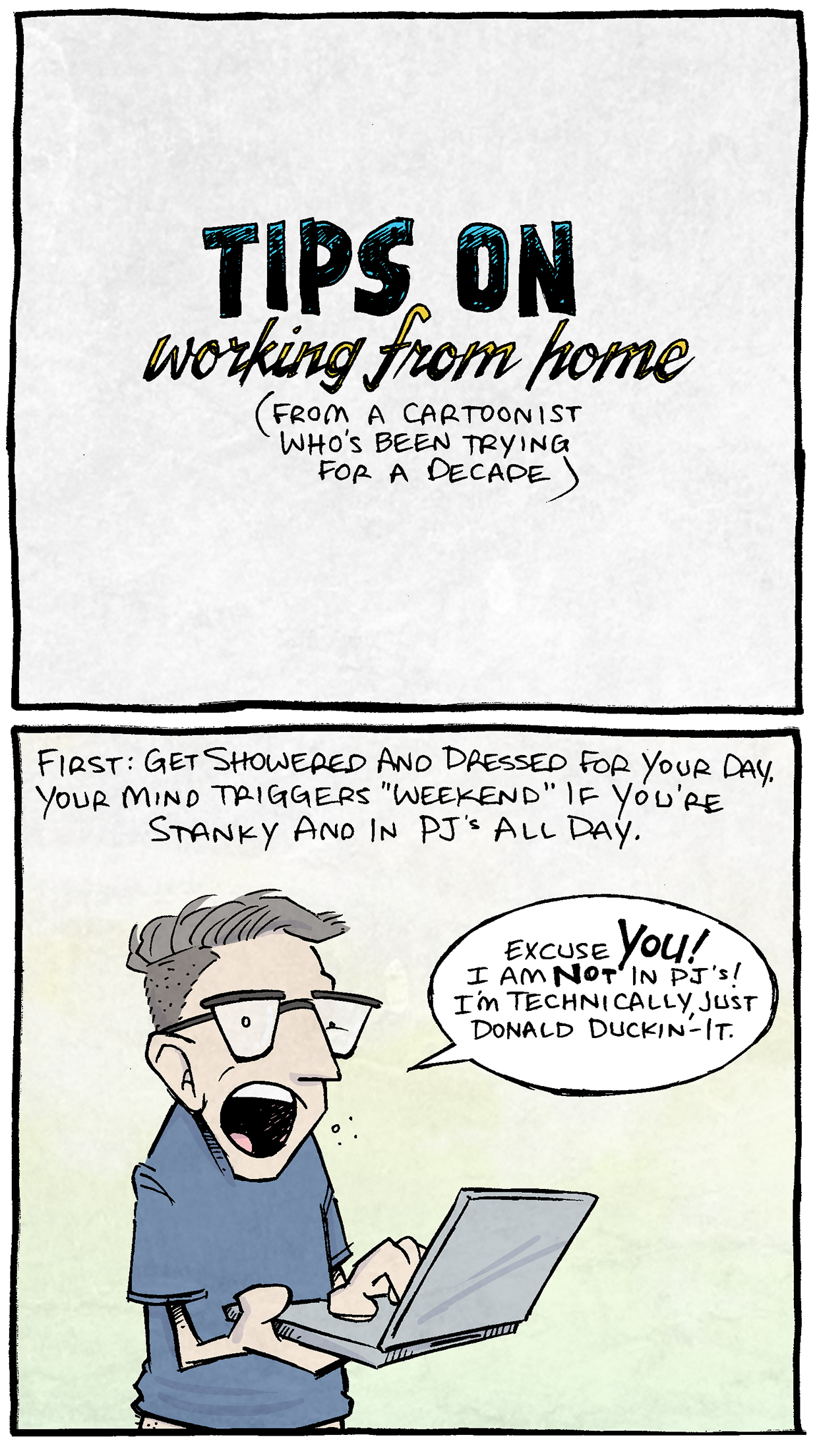 PANEL 1:
All Text: TIPS ON Working from Home (from a Cartoonist who’s been trying for a decade)
PANEL 2: DAVE, a man with greying hair and glasses, stands holding a laptop.
NARRATION: First: Get showered and dressed for your day. Your mind triggers “weekend” if you’re stanky and in PJ’s all day.
DAVE: Excuse YOU! I am NOT in PJ’s! I’m technically just Donald Duckin’-it.
PANEL 3: DAVE lays in bed surrounded by pillows, with an emptied sleeve of Oreos on his lap.
NARRATION: Second: keep to a daily schedule! If you don’t, THIS starts to happen by day five…
DAVE: IT’S 4AM…?! That does it! Only six more episodes of “Fixer Upper”
NARRATION, pointing to Oreos: Three sleeves of Oreos.
PANEL 4:
NARRATION: Relatedly: Keep moving! Keep a workout schedule…even if it’s basic yoga or a walk. I’ve had many a year where I allowed this to happen:
JABBA THE HUTT, the slug-like creature from Star Wars: BRING ME SOLO AND THE WOOKIE
NARRATION BOX pointing to a pencil and paper in Jabba’s hand: My sketch pad.
PANEL 5: DAVE sits in a frothy bathtub with his laptop on his knees.
NARRATION: Pick one spot in the house that is JUST for work, or else every activity starts to meld into every other activity.
DAVE: WHAT. I’m still working! I clearly have Powerpoint open.
PANEL 6: DAVE stands with arms wide out. His dog peaks out from the bottom, eyes wide.
NARRATION: And finally, don’t forget to be kind to yourself. Keep all these rules, but also allow yourself a break from time-to-time, purely for mental health.
DAVE: I hereby declare Fridays to be Donald Duckin’-It Days™!
———
Want 5,000 more comics like this? Join us at Patreon.com/sheldoncomics for the *FULL* Sheldon archives, art giveaways, fun community, and more! Sheldon Comics copyright Dave Kellett. Colors by Beth Reidmiller