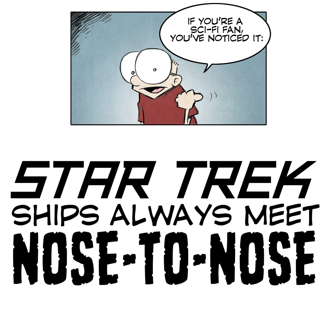 PANEL 1: SHELDON, a ten-year old boy with large glasses, motions to the title of the comic.
SHELDON: If you’re a sci-fi fan, you’ve noticed it:
TITLE: STAR TREK ships always beet NOSE-TO-NOSE
PANEL 2: One Starfleet ship faces right, level to our eye; while another faces downward. But they’re in space so “level” is relative.
NARRATIVE: This is because it looks IMMENSELY STUPID to show how starships would ACTUALLY meet in 3-D space.
SHIP 1: Greetings! This is the Starship Enter—
SHIP 2: DURRRP.
PANEL 3: Starfleet ship continues to face right and level, ship 2 is now facing to the right and upside down and sideways.
NARRATION: Your mind just wouldn’t process it right.
SHIP 1: Two to beam over.
SHIP 2: Wait wait wait! All our cups are plates are sliding to the back of the ship!
PANEL 4: The starlet ship continues to face right and level, now there are 3 Klingon ships facing all different directions and orientations.
NARRATION: And it’s even dopier if there’s a bunch of ships.
SHIP 1: Klingons! Drop your shields!
KLINGON SHIP: Hold on, hold on…we’re all super drunk over here.
———
Want 5,000 more comics like this? Join us at Patreon.com/sheldoncomics for the *FULL* Sheldon archives, art giveaways, fun community, and more! Sheldon Comics copyright Dave Kellett. Colors by Beth Reidmiller