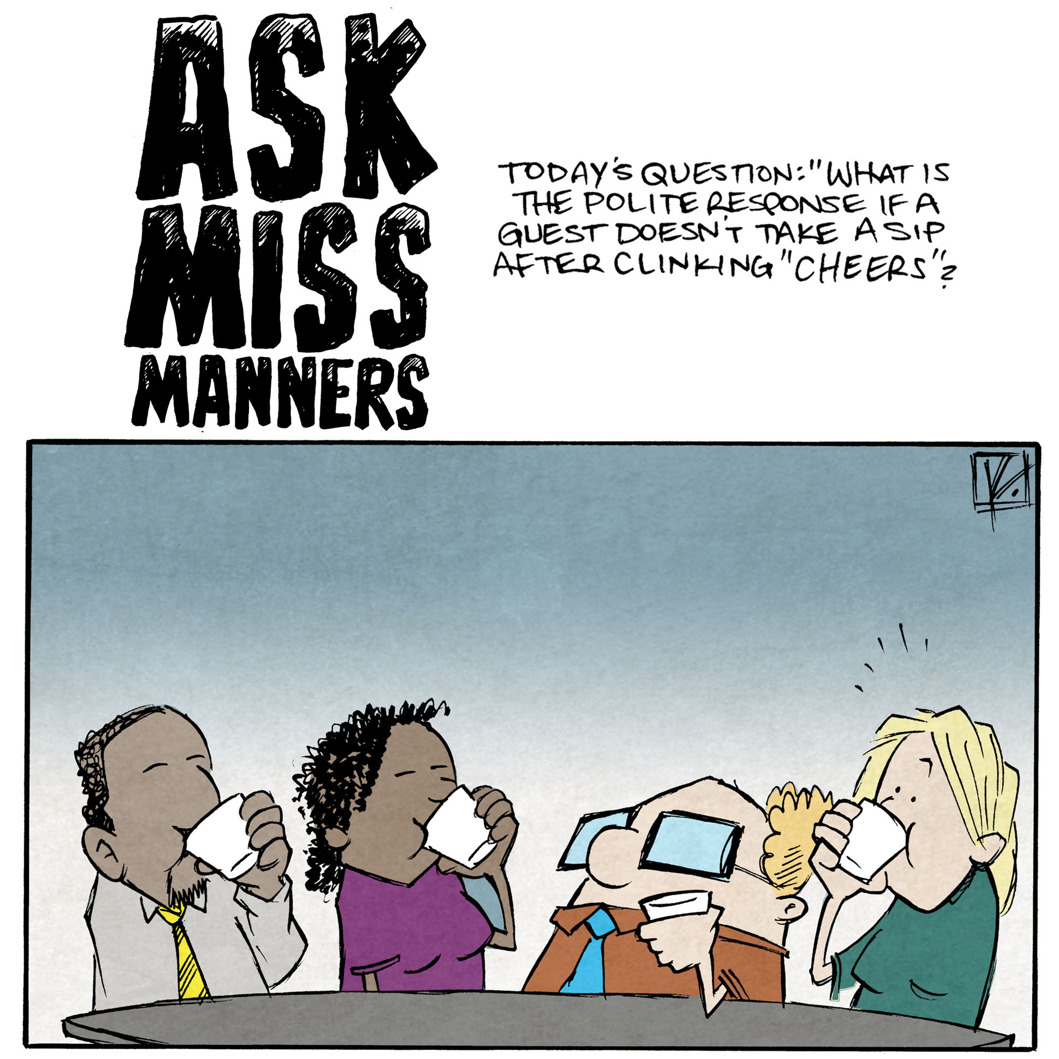 HEADLINE: ASK MISS MANNERS
Today’s question: “What is the polite response if a guest doesn’t take a sip after clinking ‘Cheers’?”
PANEL 1: A couple of friends sit around a table. A black man in a yellow tie, a black woman in a purple shirt, a blond woman in a green shirt sip from their cups. A squat bald man with square glasses in an orange shirt holds his cup, not drinking. No text
PANEL 2:
NARRATION TEXT: A: Everyone stand up from the table an back away from the “offender.”
The blond woman in a green shirt backs away from the table in horror. The squat man next to her with his glass on the table looks at her confused.
WOMAN: Jerry, What have you done??
PANEL 3:
NARRATION TEXT: Clear away all plates and glassware.
The black man swipes plates and glasses off the table as his eyes well up with tears. JERRY looks on, confused.
PANEL 4:
NARRATION TEXT: Mourn the loss of Jerry. The curse of Vlorgoth has him, now.
The black man hugs the black woman as she weeps in to his chest. JERRY has turned in to a tentacled, multi-eyed monster, still wearing his orange shirt (ripped) and square glasses. The blond woman cries in terror.
WOMAN: Why Jerry, Why??
——
Want 5,000 more comics like this? Join us at Patreon.com/sheldoncomics for the *FULL* Sheldon archives, art giveaways, fun community, and more! Sheldon Comics copyright Dave Kellett. Colors by Beth Reidmiller