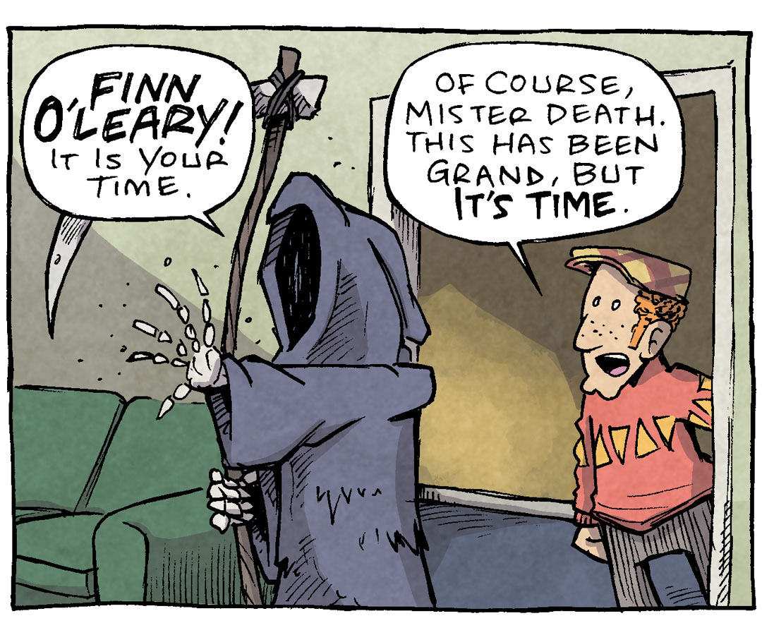 PANEL 1: The GRIM REAPER stands in a living room, holding a scythe, bony hand reaching out. A Scottish man in a sweater and plaid had stands in the doorway behind him.
GRIM REAPER: FINN O’LEARY! It is your time.
FINN: Of course, mister death. This has been grand, but it’s time.
PANEL 2: Same scene, but FINN O’LEARY has disappeared. GRIM REAPER looks behind him, confused. No text.
PANEL 3: Same scene, the GRIM REAPER has turned around the face the empty doorway.
GRIM REAPER: hey.
PANEL 4: A very old FINN O’LEARY with a long white beard, hunched over a cane, stands on a platform surrounded by a crowd. The banner above him reads “WORLD CHAMPION OF THE IRISH GOODBYE”. The GRIM REAPER stands behind the crowd.
GRIM REAPER: HEY!
———
Want 5,000 more comics like this? Join us at Patreon.com/sheldoncomics for the *FULL* Sheldon archives, art giveaways, fun community, and more! Sheldon Comics copyright Dave Kellett. Colors by Beth Reidmiller