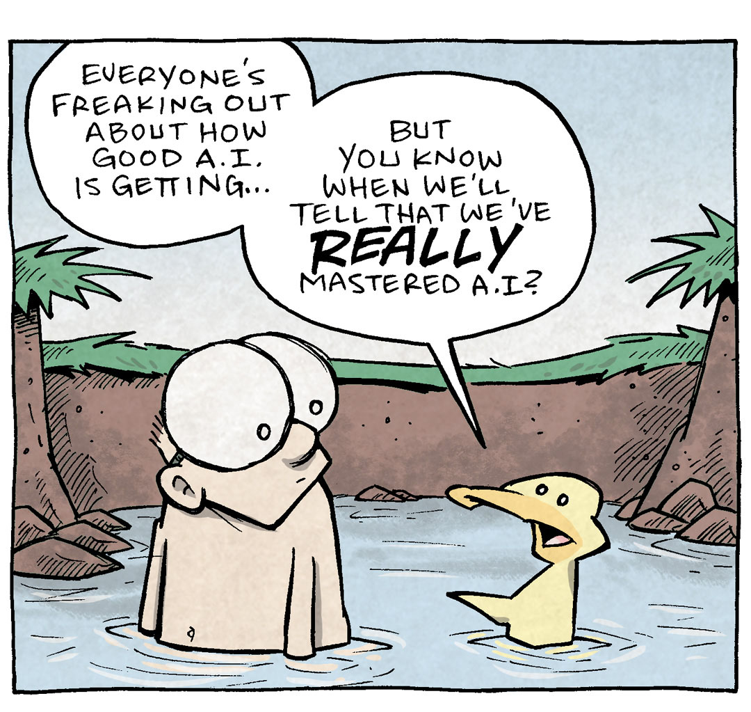 PANEL 1: SHELDON, a ten year old with large glasses, sits in a swimming hole next to ARTHUR, a yellow duck.
ARTHUR: Everyone’s freaking out about how good A.I. is getting… but you know when we’ll tell that we’ve REALLY mastered A.I.?
PANEL 2: ARTHUR continues to opine.
ARTHUR: When a dog wags its tail when a SPECIFIC ROBOT enters the room.
SHELDON: ha! That’s a cute thought.
PANEL 3: ARTHUR frowns, as ARTHUR continues, looking bleak.
SHELDON: …and also SOOOOPER terrifying.
ARTHUR: Only because we’re crafting our oblivion.
——
Want 5,000 more comics like this? Join us at Patreon.com/sheldoncomics for the *FULL* Sheldon archives, art giveaways, fun community, and more! Sheldon Comics copyright Dave Kellett. Colors by Beth Reidmiller