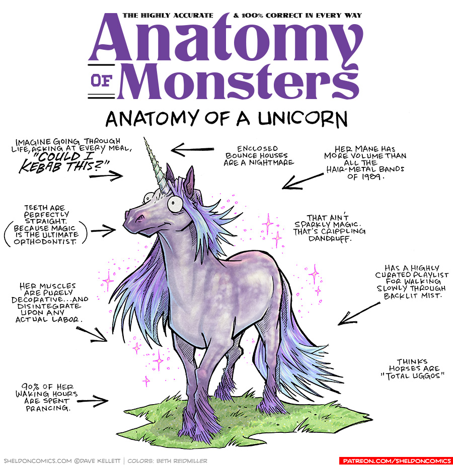TITLE: Anatomy of Monsters: Anatomy of a Unicorn
DESCRIPTION: A purple dappled horse with flowing purple-to-blue main and tail looks out with a slightly empty-brain look. She has a purple-to-green spiral horn sticking out of her forehead. Her legs fade to a darker purple and end in purple feathering. She walks on a sparkling green grass, and is surrounded by pink sparkles.
JOKES:
- Imagine going through life, asking at every meal, “COULD IKEBAB THIS?”
- Teeth are perfectly straight. (Because magic is the ultimate orthodontist.)
- Her muscles are purely decorative…and disintegrate upon any actual labor.
- 90% of her waking hours are spent prancing.
- (pointing to her horn) Enclosed bounce houses are a nightmare.
- Her mane has more volume than all the hair-metal bands of 1989.
- That ain’t sparkly magic. That’s crippling dandruff.
- Has a highly curated playlist for walking slowly through backlit mist.
- Thinks horses are “total uggos”
——
Want 5,000 more comics like this? Join us at Patreon.com/sheldoncomics for the *FULL* Sheldon archives, art giveaways, fun community, and more! Sheldon Comics copyright Dave Kellett. Colors by Beth Reidmiller